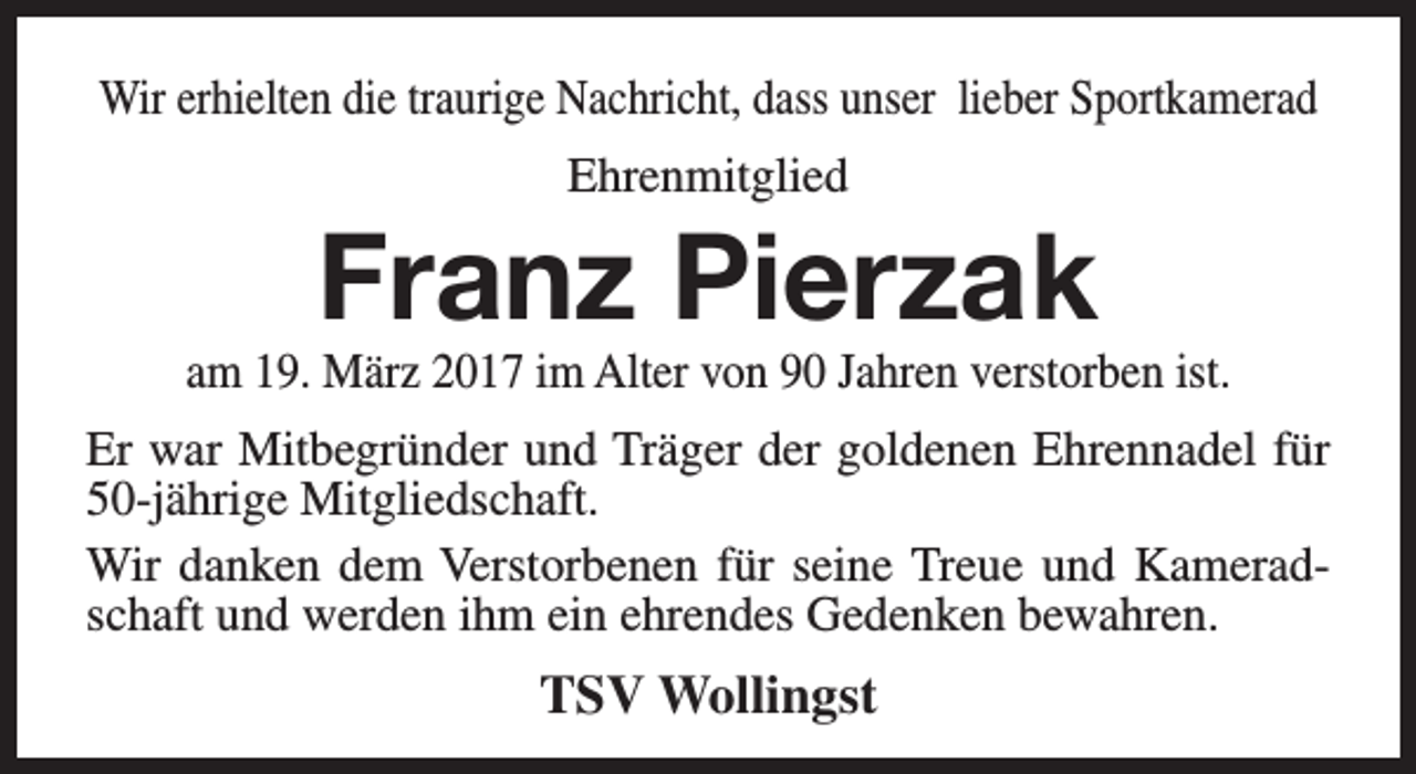 <p>Wir erhielten die traurige Nachricht, dass unser lieber Sportkamerad<br />Ehrenmitglied</p><p>Franz Pierzak</p><p>am 19. März 2017 im Alter von 90 Jahren verstorben ist.<br />Er war Mitbegründer und Träger der goldenen Ehrennadel für<br />50-jährige Mitgliedschaft.<br />Wir danken dem Verstorbenen für seine Treue und Kameradschaft und werden ihm ein ehrendes Gedenken bewahren.</p><p>TSV Wollingst</p>
