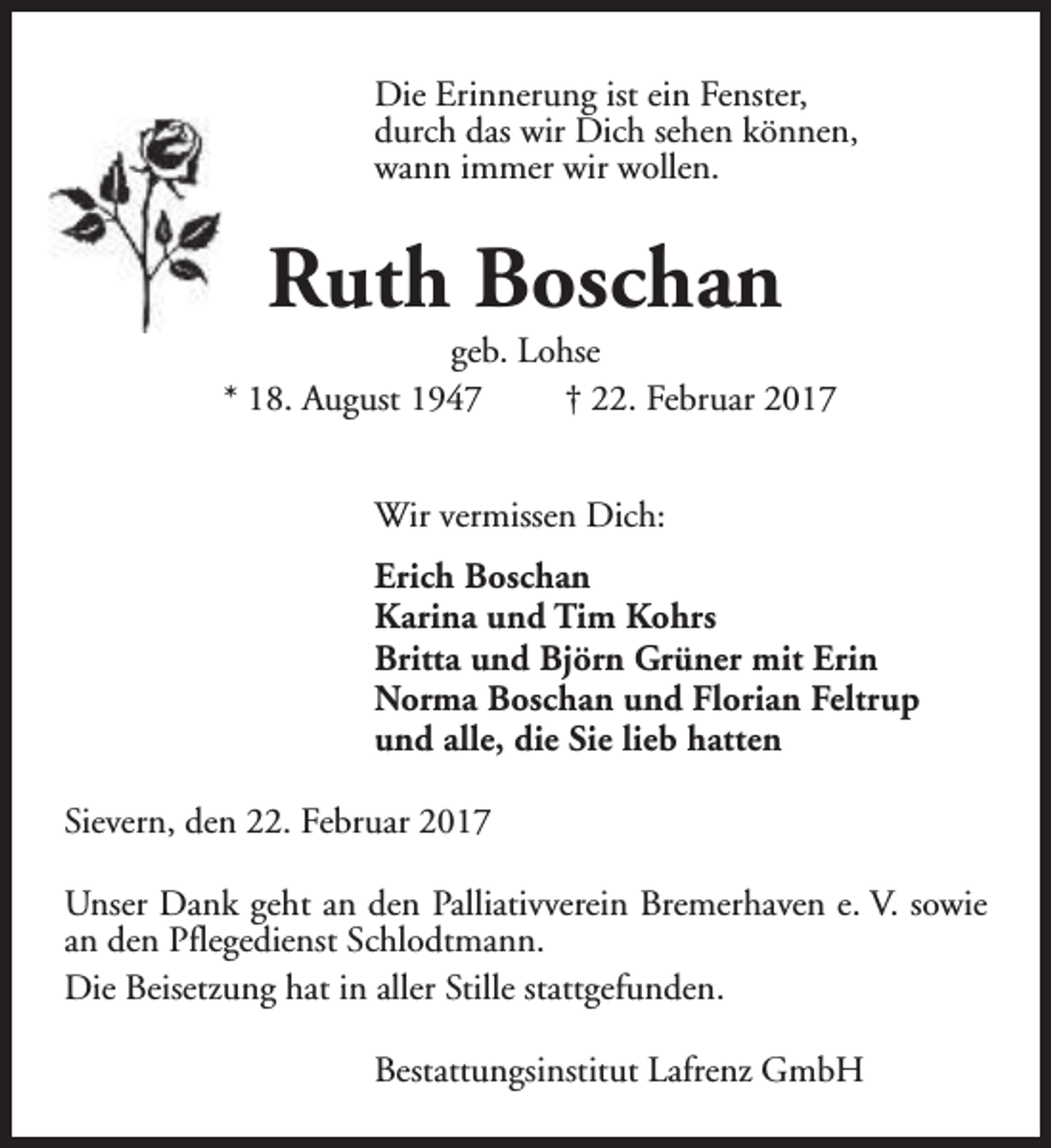 <p>Die Erinnerung ist ein Fenster,<br />durch das wir Dich sehen können,<br />wann immer wir wollen.</p><p>Ruth Boschan</p><p>geb. Lohse<br />* 18. August 1947<br />† 22. Februar 2017<br />Wir vermissen Dich:<br />Erich Boschan<br />Karina und Tim Kohrs<br />Britta und Björn Grüner mit Erin<br />Norma Boschan und Florian Feltrup<br />und alle, die Sie lieb hatten<br />Sievern, den 22. Februar 2017<br />Unser Dank geht an den Palliativverein Bremerhaven e. V. sowie<br />an den Pflegedienst Schlodtmann.<br />Die Beisetzung hat in aller Stille stattgefunden.<br />Bestattungsinstitut Lafrenz GmbH</p>