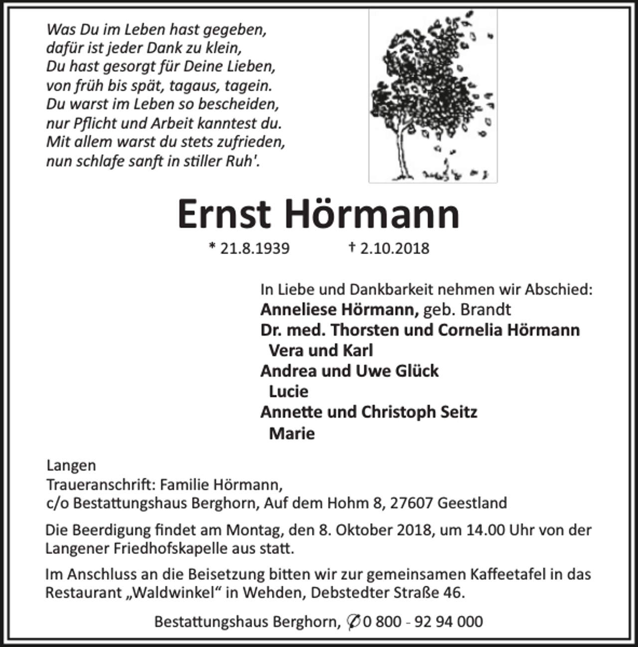 <p>Was Du im Leben hast gegeben,<br />dafür ist jeder Dank zu klein,<br />Du hast gesorgt für Deine Lieben,<br />von früh bis spät, tagaus, tagein.<br />Du warst im Leben so bescheiden,<br />nur Pﬂicht und Arbeit kanntest du.<br />Mit allem warst du stets zufrieden,<br />nun schlafe san in s ller Ruh'.</p><p>Ernst Hörmann<br />* 21.8.1939</p><p>† 2.10.2018</p><p>In Liebe und Dankbarkeit nehmen wir Abschied:</p><p>Anneliese Hörmann, geb. Brandt<br />Dr. med. Thorsten und Cornelia Hörmann<br />Vera und Karl<br />Andrea und Uwe Glück<br />Lucie<br />Anne e und Christoph Seitz<br />Marie<br />Langen<br />Traueranschri : Familie Hörmann,<br />c/o Besta ungshaus Berghorn, Auf dem Hohm 8, 27607 Geestland</p><p>Die Beerdigung ﬁndet am Montag, den 8. Oktober 2018, um 14.00 Uhr von der<br />Langener Friedhofskapelle aus sta .<br />Im Anschluss an die Beisetzung bi en wir zur gemeinsamen Kaﬀeetafel in das<br />Restaurant „Waldwinkel“ in Wehden, Debstedter Straße 46.<br />Besta ungshaus Berghorn, * 0 800 - 92 94 000</p>