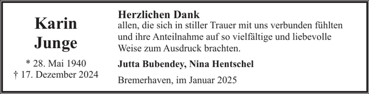 <p>Karin<br />Junge<br />* 28. Mai 1940<br />† 17. Dezember 2024</p><p>Herzlichen Dank</p><p>allen, die sich in stiller Trauer mit uns verbunden fühlten<br />und ihre Anteilnahme auf so vielfältige und liebevolle<br />Weise zum Ausdruck brachten.<br />Jutta Bubendey, Nina Hentschel<br />Bremerhaven, im Januar 2025</p>