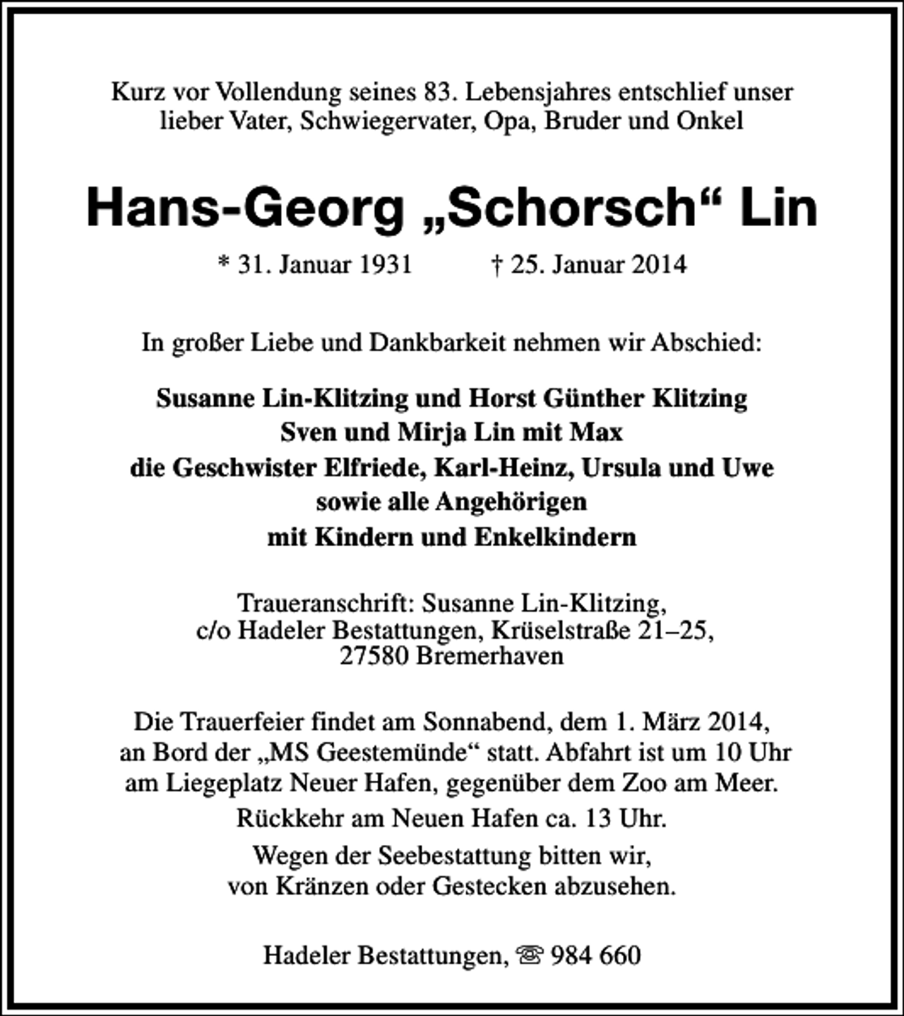 <p>Kurz vor Vollendung seines 83. Lebensjahres entschlief unser<br />lieber Vater, Schwiegervater, Opa, Bruder und Onkel</p><p>Hans-Georg „Schorsch“ Lin<br />* 31. Januar 1931</p><p>† 25. Januar 2014</p><p>In großer Liebe und Dankbarkeit nehmen wir Abschied:<br />Susanne Lin-Klitzing und Horst Günther Klitzing<br />Sven und Mirja Lin mit Max<br />die Geschwister Elfriede, Karl-Heinz, Ursula und Uwe<br />sowie alle Angehörigen<br />mit Kindern und Enkelkindern<br />Traueranschrift: Susanne Lin-Klitzing,<br />c/o Hadeler Bestattungen, Krüselstraße 21–25,<br />27580 Bremerhaven<br />Die Trauerfeier findet am Sonnabend, dem 1. März 2014,<br />an Bord der „MS Geestemünde“ statt. Abfahrt ist um 10 Uhr<br />am Liegeplatz Neuer Hafen, gegenüber dem Zoo am Meer.<br />Rückkehr am Neuen Hafen ca. 13 Uhr.<br />Wegen der Seebestattung bitten wir,<br />von Kränzen oder Gestecken abzusehen.<br />Hadeler Bestattungen, s 984 660</p>