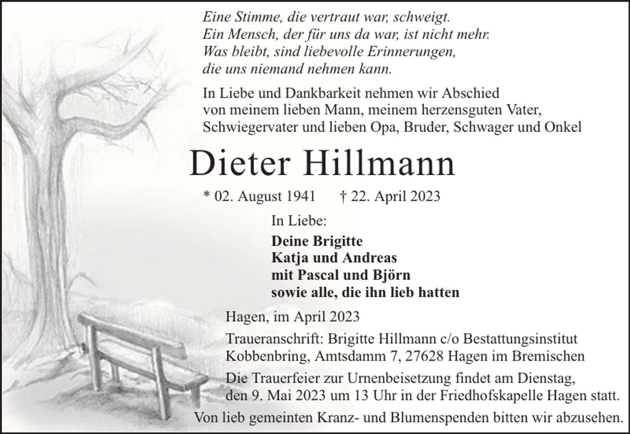 <p>Eine Stimme, die vertraut war, schweigt.<br />Ein Mensch, der für uns da war, ist nicht mehr.<br />Was bleibt, sind liebevolle Erinnerungen,<br />die uns niemand nehmen kann.<br />In Liebe und Dankbarkeit nehmen wir Abschied<br />von meinem lieben Mann, meinem herzensguten Vater,<br />Schwiegervater und lieben Opa, Bruder, Schwager und Onkel</p><p>Dieter Hillmann<br />* 02. August 1941</p><p>† 22. April 2023</p><p>In Liebe:<br />Deine Brigitte<br />Katja und Andreas<br />mit Pascal und Björn<br />sowie alle, die ihn lieb hatten<br />Hagen, im April 2023<br />Traueranschrift: Brigitte Hillmann c/o Bestattungsinstitut<br />Kobbenbring, Amtsdamm 7, 27628 Hagen im Bremischen<br />Die Trauerfeier zur Urnenbeisetzung findet am Dienstag,<br />den 9. Mai 2023 um 13 Uhr in der Friedhofskapelle Hagen statt.<br />Von lieb gemeinten Kranz- und Blumenspenden bitten wir abzusehen.</p>