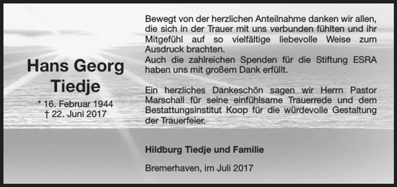 <p>Hans Georg<br />Tiedje<br />* 16. Februar 1944<br />† 22. Juni 2017</p><p>Bewegt von der herzlichen Anteilnahme danken wir allen,<br />die sich in der Trauer mit uns verbunden fühlten und ihr<br />Mitgefühl auf so vielfältige liebevolle Weise zum<br />Ausdruck brachten.<br />Auch die zahlreichen Spenden für die Stiftung ESRA<br />haben uns mit großem Dank erfüllt.<br />Ein herzliches Dankeschön sagen wir Herrn Pastor<br />Marschall für seine einfühlsame Trauerrede und dem<br />Bestattungsinstitut Koop für die würdevolle Gestaltung<br />der Trauerfeier.<br />Hildburg Tiedje und Familie<br />Bremerhaven, im Juli 2017</p>