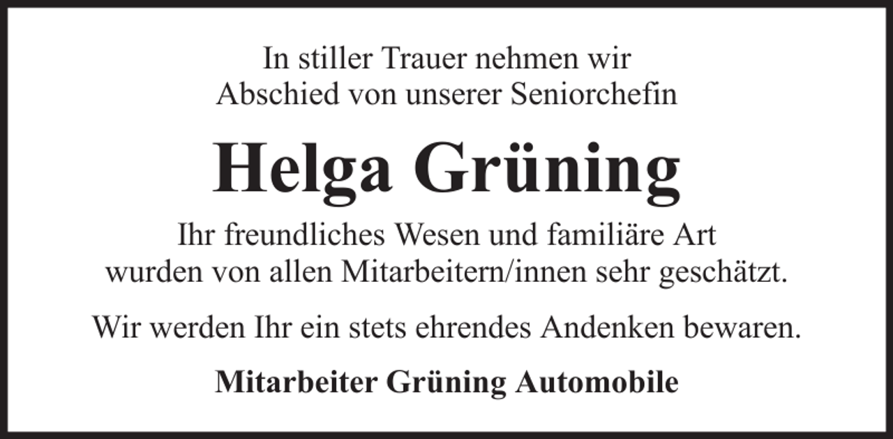 <p>In stiller Trauer nehmen wir<br />Abschied von unserer Seniorchefin</p><p>Helga Grüning<br />Ihr freundliches Wesen und familiäre Art<br />wurden von allen Mitarbeitern/innen sehr geschätzt.<br />Wir werden Ihr ein stets ehrendes Andenken bewaren.<br />Mitarbeiter Grüning Automobile</p>