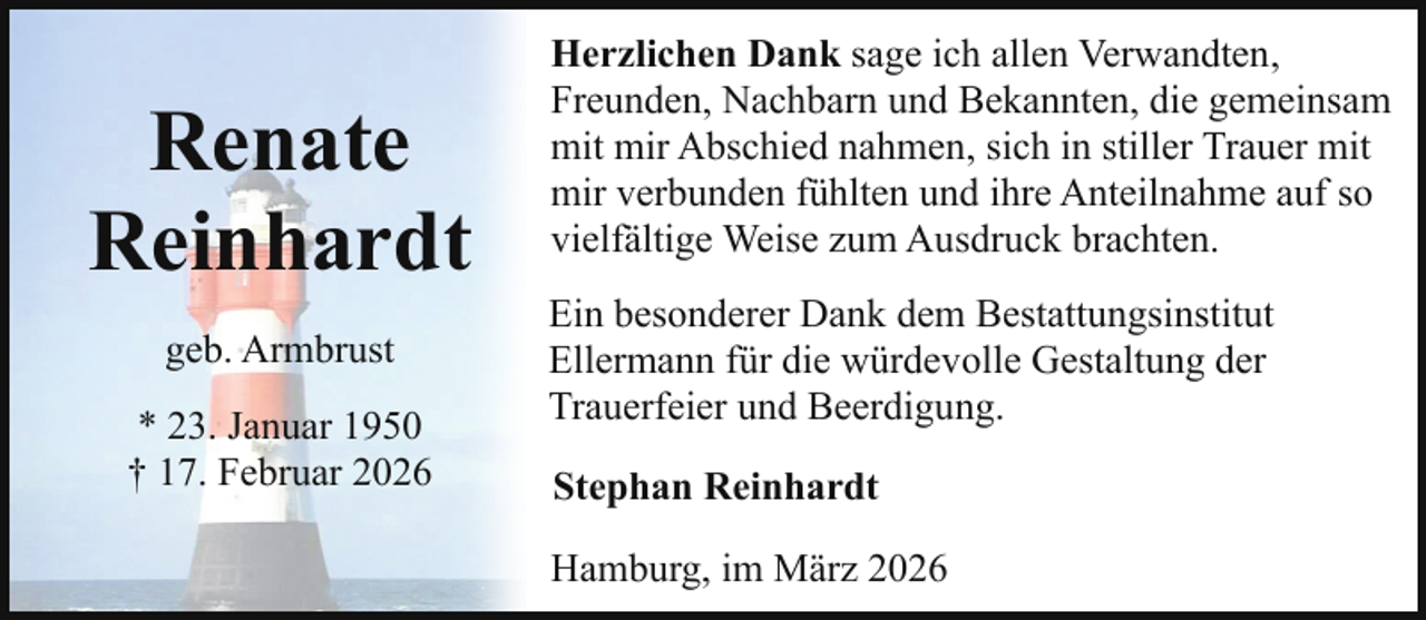 <p>Renate<br />Reinhardt<br />geb. Armbrust<br />* 23. Januar 1950<br />† 17. Februar 2026</p><p>Herzlichen Dank sage ich allen Verwandten,<br />Freunden, Nachbarn und Bekannten, die gemeinsam<br />mit mir Abschied nahmen, sich in stiller Trauer mit<br />mir verbunden fühlten und ihre Anteilnahme auf so<br />vielfältige Weise zum Ausdruck brachten.<br />Ein besonderer Dank dem Bestattungsinstitut<br />Ellermann für die würdevolle Gestaltung der<br />Trauerfeier und Beerdigung.<br />Stephan Reinhardt<br />Hamburg, im März 2026</p>