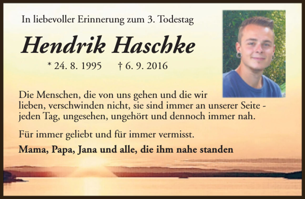 <p>In liebevoller Erinnerung zum 3. Todestag</p><p>Hendrik Haschke<br />* 24. 8. 1995</p><p>† 6. 9. 2016</p><p>Die Menschen, die von uns gehen und die wir<br />lieben, verschwinden nicht, sie sind immer an unserer Seite jeden Tag, ungesehen, ungehört und dennoch immer nah.<br />Für immer geliebt und für immer vermisst.<br />Mama, Papa, Jana und alle, die ihm nahe standen</p>