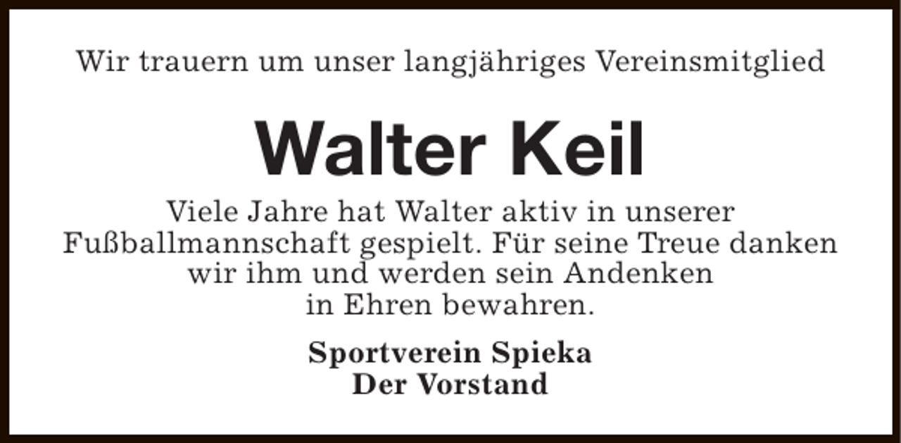 <p>Wir trauern um unser langjähriges Vereinsmitglied</p><p>Walter Keil</p><p>Viele Jahre hat Walter aktiv in unserer<br />Fußballmannschaft gespielt. Für seine Treue danken<br />wir ihm und werden sein Andenken<br />in Ehren bewahren.<br />Sportverein Spieka<br />Der Vorstand</p>
