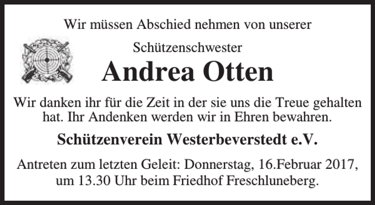 <p>Wir müssen Abschied nehmen von unserer<br />Schützenschwester</p><p>Andrea Otten<br />Wir danken ihr für die Zeit in der sie uns die Treue gehalten<br />hat. Ihr Andenken werden wir in Ehren bewahren.</p><p>Schützenverein Westerbeverstedt e.V.<br />Antreten zum letzten Geleit: Donnerstag, 16.Februar 2017,<br />um 13.30 Uhr beim Friedhof Freschluneberg.</p>