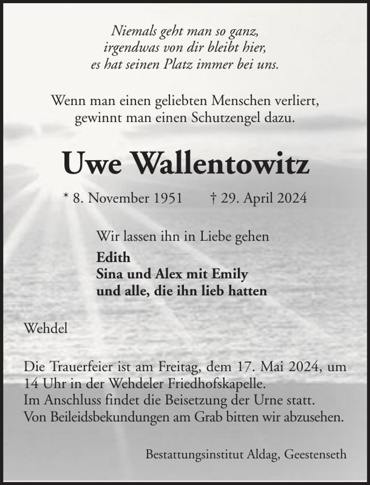 <p>Niemals geht man so ganz,<br />irgendwas von dir bleibt hier,<br />es hat seinen Platz immer bei uns.<br />Wenn man einen geliebten Menschen verliert,<br />gewinnt man einen Schutzengel dazu.</p><p>Uwe Wallentowitz<br />* 8. November 1951</p><p>† 29. April 2024</p><p>Wir lassen ihn in Liebe gehen<br />Edith<br />Sina und Alex mit Emily<br />und alle, die ihn lieb hatten<br />Wehdel<br />Die Trauerfeier ist am Freitag, dem 17. Mai 2024, um<br />14 Uhr in der Wehdeler Friedhofskapelle.<br />Im Anschluss findet die Beisetzung der Urne statt.<br />Von Beileidsbekundungen am Grab bitten wir abzusehen.<br />Bestattungsinstitut Aldag, Geestenseth</p>