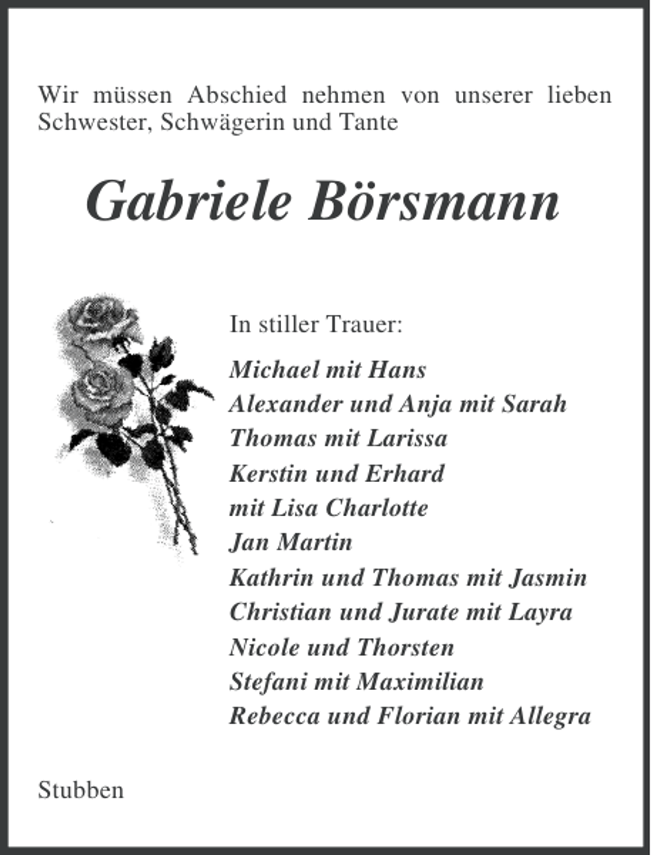 <p>Wir müssen Abschied nehmen von unserer lieben<br />Schwester, Schwägerin und Tante</p><p>Gabriele Börsmann<br />In stiller Trauer:<br />Michael mit Hans<br />Alexander und Anja mit Sarah<br />Thomas mit Larissa<br />Kerstin und Erhard<br />mit Lisa Charlotte<br />Jan Martin<br />Kathrin und Thomas mit Jasmin<br />Christian und Jurate mit Layra<br />Nicole und Thorsten<br />Stefani mit Maximilian<br />Rebecca und Florian mit Allegra<br />Stubben</p>