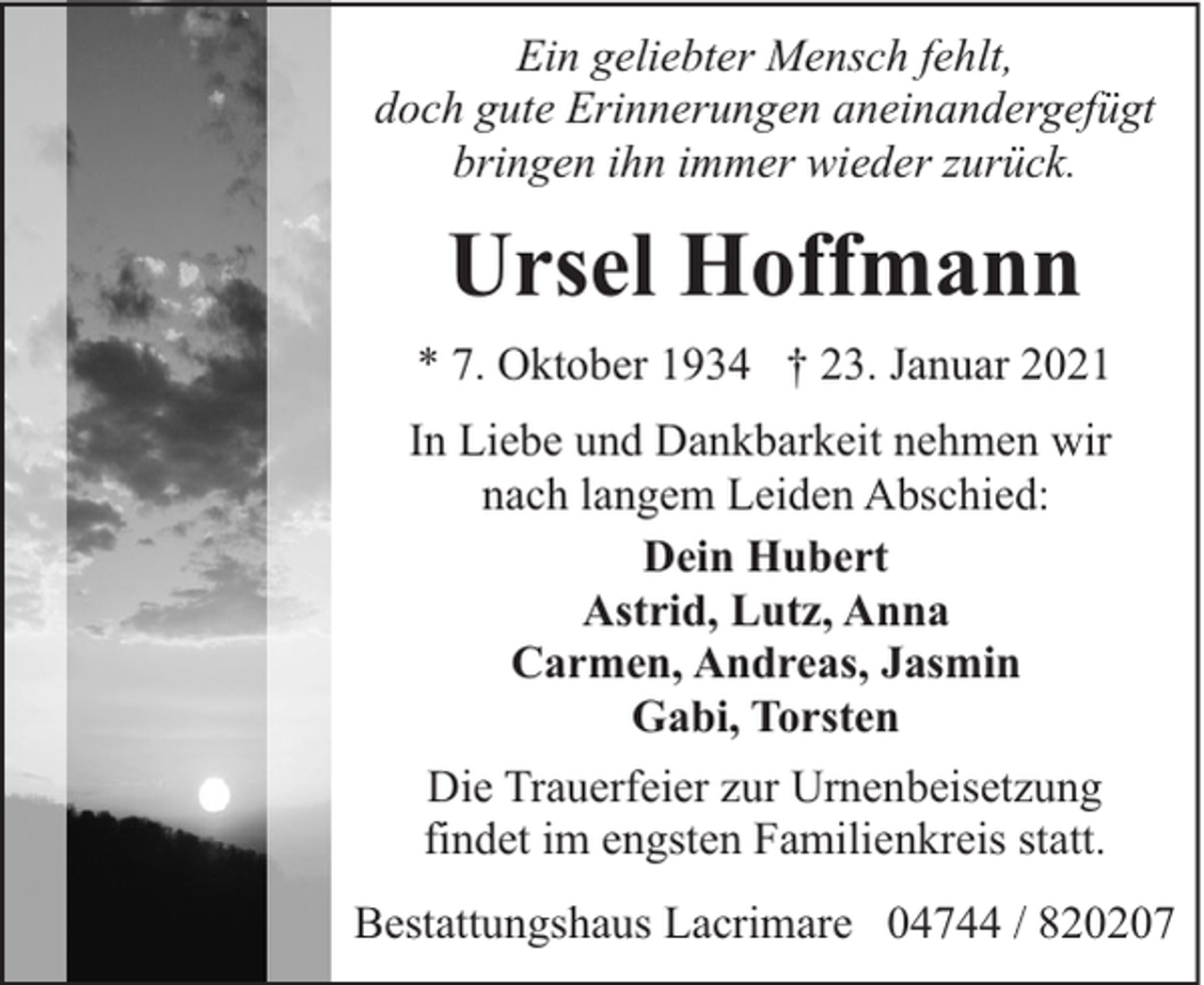 <p>Ein geliebter Mensch fehlt,<br />doch gute Erinnerungen aneinandergefügt<br />bringen ihn immer wieder zurück.</p><p>Ursel Hoffmann<br />* 7. Oktober 1934 † 23. Januar 2021<br />In Liebe und Dankbarkeit nehmen wir<br />nach langem Leiden Abschied:<br />Dein Hubert<br />Astrid, Lutz, Anna<br />Carmen, Andreas, Jasmin<br />Gabi, Torsten<br />Die Trauerfeier zur Urnenbeisetzung<br />findet im engsten Familienkreis statt.<br />Bestattungshaus Lacrimare 04744 / 820207</p>