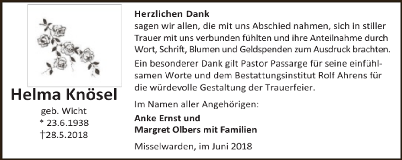 <p>Helma Knösel<br />geb. Wicht<br />* 23.6.1938<br />†28.5.2018</p><p>Herzlichen Dank<br />sagen wir allen, die mit uns Abschied nahmen, sich in stiller<br />Trauer mit uns verbunden fühlten und ihre Anteilnahme durch<br />Wort, Schrift, Blumen und Geldspenden zum Ausdruck brachten.<br />Ein besonderer Dank gilt Pastor Passarge für seine einfühlsamen Worte und dem Bestattungsinstitut Rolf Ahrens für<br />die würdevolle Gestaltung der Trauerfeier.<br />Im Namen aller Angehörigen:<br />Anke Ernst und<br />Margret Olbers mit Familien<br />Misselwarden, im Juni 2018</p>