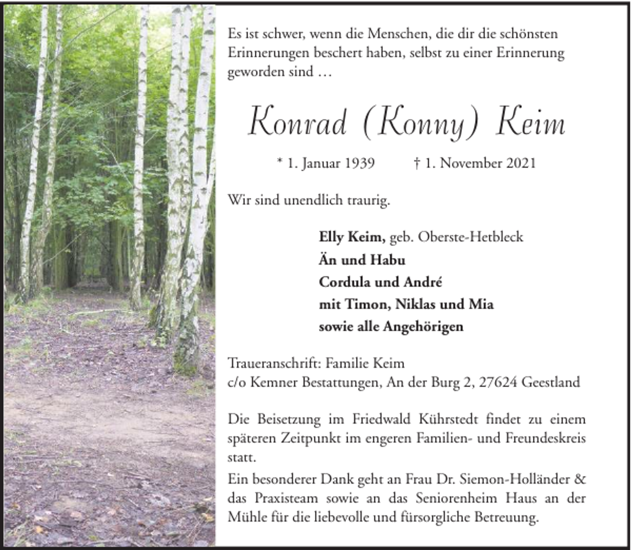 <p>Es ist schwer, wenn die Menschen, die dir die schönsten<br />Erinnerungen beschert haben, selbst zu einer Erinnerung<br />geworden sind …</p><p>Konrad (Konny) Keim<br />* 1. Januar 1939</p><p>† 1. November 2021</p><p>Wir sind unendlich traurig.<br />Elly Keim, geb. Oberste-Hetbleck<br />Än und Habu<br />Cordula und André<br />mit Timon, Niklas und Mia<br />sowie alle Angehörigen<br />Traueranschrift: Familie Keim<br />c/o Kemner Bestattungen, An der Burg 2, 27624 Geestland<br />Die Beisetzung im Friedwald Kührstedt findet zu einem<br />späteren Zeitpunkt im engeren Familien- und Freundeskreis<br />statt.<br />Ein besonderer Dank geht an Frau Dr. Siemon-Holländer &amp;<br />das Praxisteam sowie an das Seniorenheim Haus an der<br />Mühle für die liebevolle und fürsorgliche Betreuung.</p>