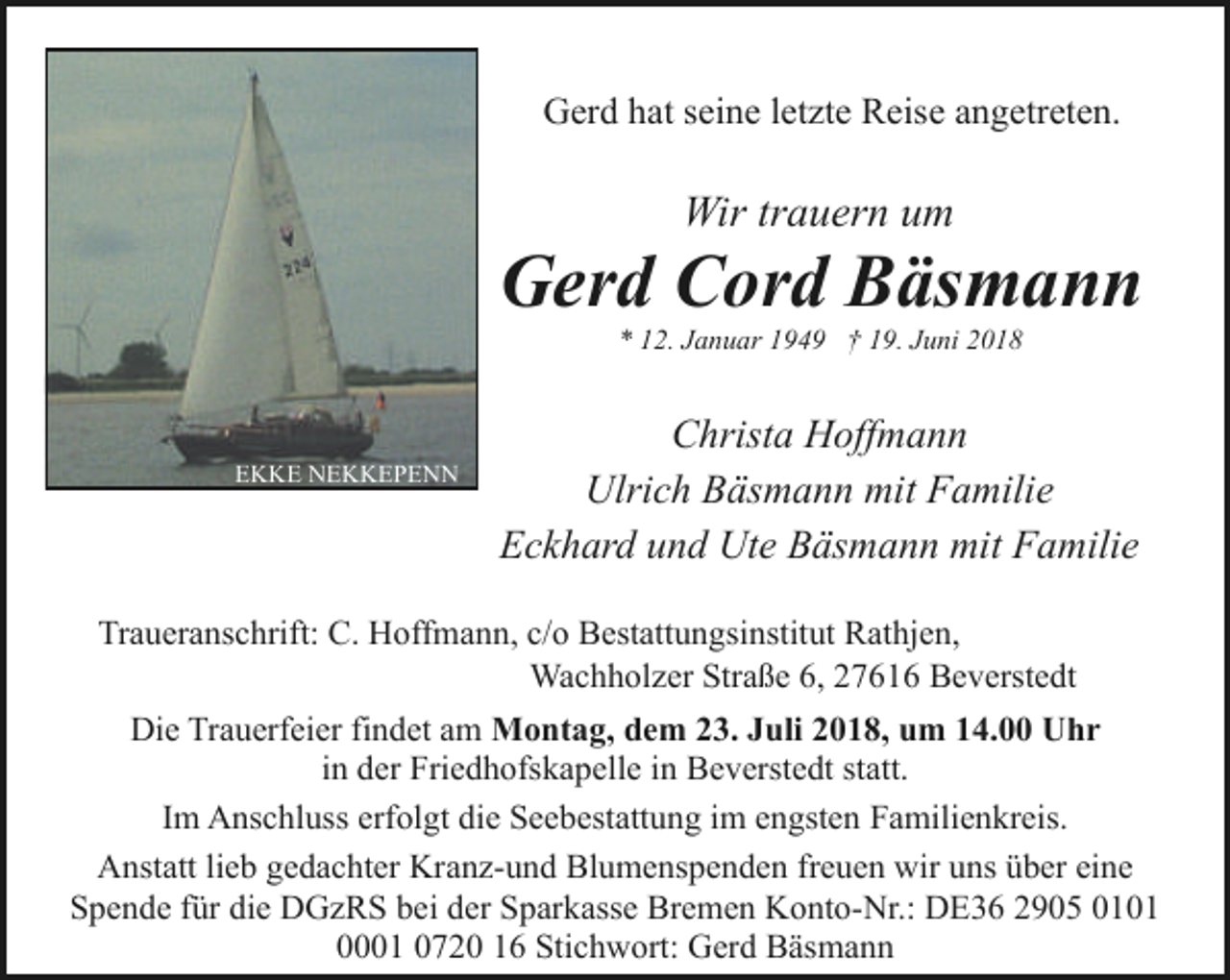 <p>Gerd hat seine letzte Reise angetreten.</p><p>Wir trauern um</p><p>Gerd Cord Bäsmann<br />* 12. Januar 1949 † 19. Juni 2018</p><p>EKKE NEKKEPENN</p><p>Christa Hoffmann<br />Ulrich Bäsmann mit Familie<br />Eckhard und Ute Bäsmann mit Familie</p><p>Traueranschrift: C. Hoffmann, c/o Bestattungsinstitut Rathjen,<br />Wachholzer Straße 6, 27616 Beverstedt<br />Die Trauerfeier findet am Montag, dem 23. Juli 2018, um 14.00 Uhr<br />in der Friedhofskapelle in Beverstedt statt.<br />Im Anschluss erfolgt die Seebestattung im engsten Familienkreis.<br />Anstatt lieb gedachter Kranz-und Blumenspenden freuen wir uns über eine<br />Spende für die DGzRS bei der Sparkasse Bremen Konto-Nr.: DE36 2905 0101<br />0001 0720 16 Stichwort: Gerd Bäsmann</p>