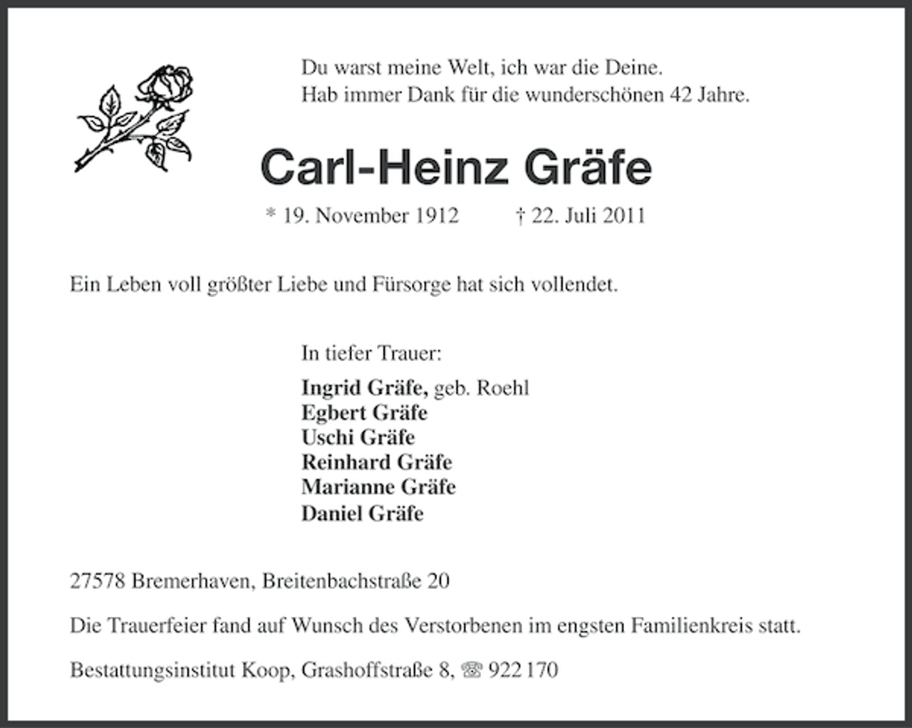 <p>Du warst meine Welt, ich war die Deine.<br />Hab immer Dank für die wunderschönen 42 Jahre.</p><p>Carl-Heinz Gräfe<br />* 19. November 1912</p><p>† 22. Juli 2011</p><p>Ein Leben voll größter Liebe und Fürsorge hat sich vollendet.<br />In tiefer Trauer:<br />Ingrid Gräfe, geb. Roehl<br />Egbert Gräfe<br />Uschi Gräfe<br />Reinhard Gräfe<br />Marianne Gräfe<br />Daniel Gräfe<br />27578 Bremerhaven, Breitenbachstraße 20<br />Die Trauerfeier fand auf Wunsch des Verstorbenen im engsten Familienkreis statt.<br />Bestattungsinstitut Koop, Grashoffstraße 8, 922 170</p>