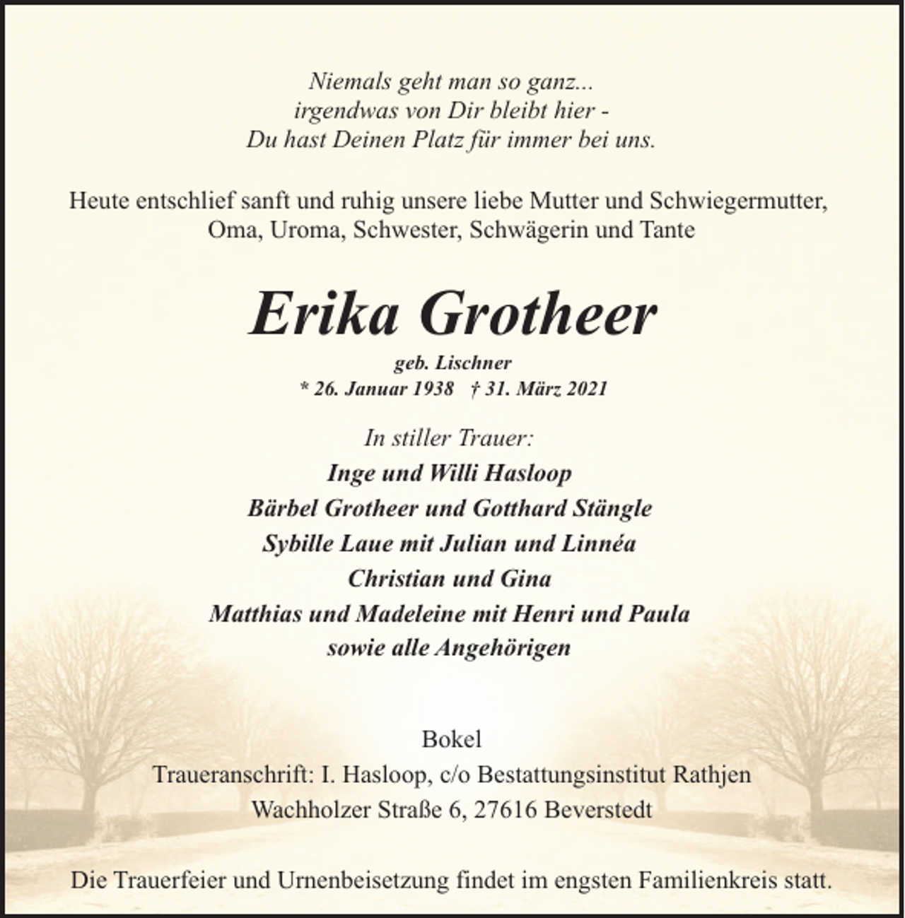 <p>Niemals geht man so ganz...<br />irgendwas von Dir bleibt hier Du hast Deinen Platz für immer bei uns.<br />Heute entschlief sanft und ruhig unsere liebe Mutter und Schwiegermutter,<br />Oma, Uroma, Schwester, Schwägerin und Tante</p><p>Erika Grotheer<br />geb. Lischner<br />* 26. Januar 1938 † 31. März 2021</p><p>In stiller Trauer:<br />Inge und Willi Hasloop<br />Bärbel Grotheer und Gotthard Stängle<br />Sybille Laue mit Julian und Linnéa<br />Christian und Gina<br />Matthias und Madeleine mit Henri und Paula<br />sowie alle Angehörigen<br />Bokel<br />Traueranschrift: I. Hasloop, c/o Bestattungsinstitut Rathjen<br />Wachholzer Straße 6, 27616 Beverstedt<br />Die Trauerfeier und Urnenbeisetzung findet im engsten Familienkreis statt.</p>