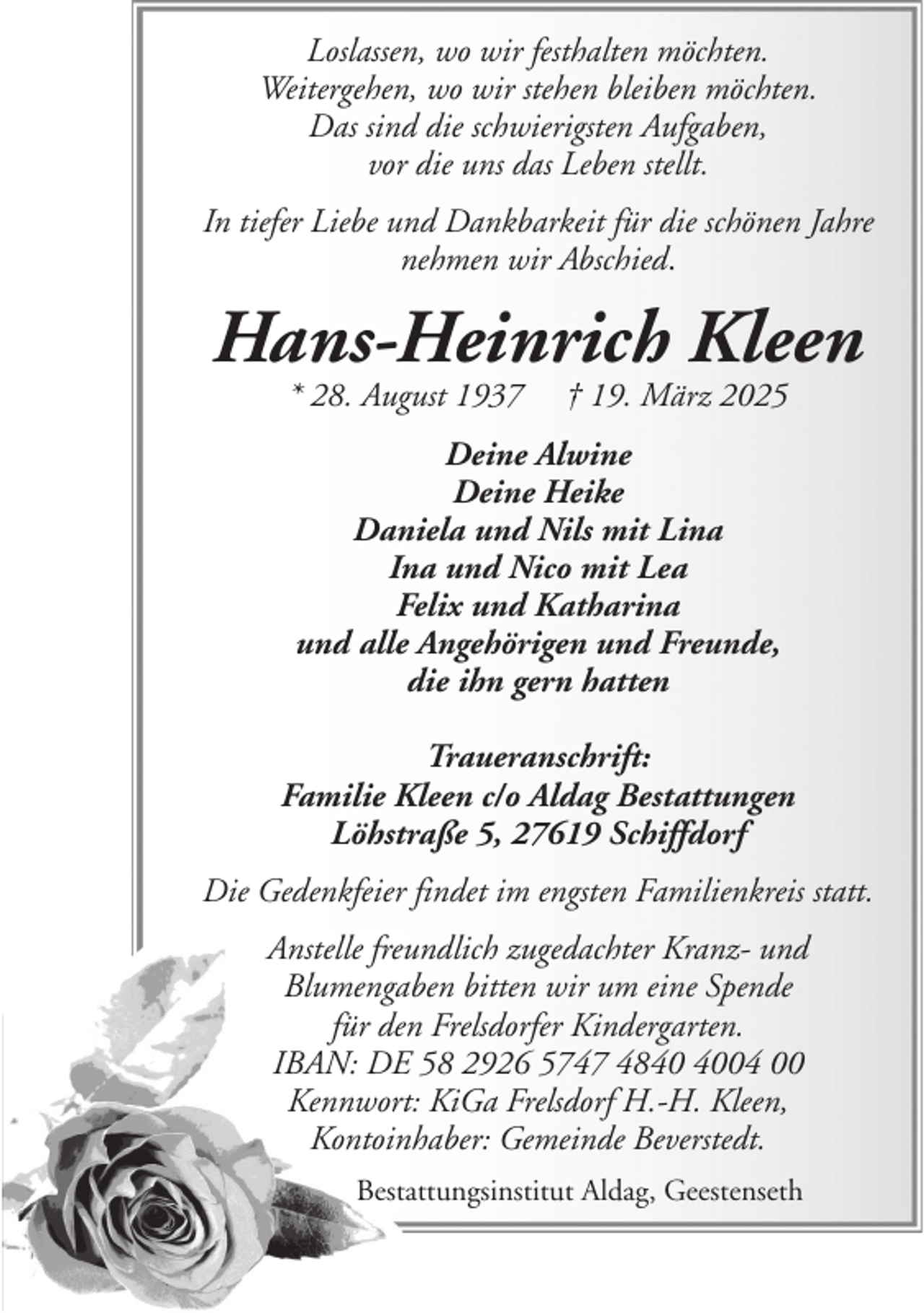 <p>Loslassen, wo wir festhalten möchten.<br />Weitergehen, wo wir stehen bleiben möchten.<br />Das sind die schwierigsten Aufgaben,<br />vor die uns das Leben stellt.<br />In tiefer Liebe und Dankbarkeit für die schönen Jahre<br />nehmen wir Abschied.</p><p>Hans-Heinrich Kleen<br />* 28. August 1937</p><p>† 19. März 2025</p><p>Deine Alwine<br />Deine Heike<br />Daniela und Nils mit Lina<br />Ina und Nico mit Lea<br />Felix und Katharina<br />und alle Angehörigen und Freunde,<br />die ihn gern hatten<br />Traueranschrift:<br />Familie Kleen c/o Aldag Bestattungen<br />Löhstraße 5, 27619 Schiffdorf<br />Die Gedenkfeier findet im engsten Familienkreis statt.<br />Anstelle freundlich zugedachter Kranz- und<br />Blumengaben bitten wir um eine Spende<br />für den Frelsdorfer Kindergarten.<br />IBAN: DE 58 2926 5747 4804 00<br />Kennwort: KiGa Frelsdorf H.-H. Kleen,<br />Kontoinhaber: Gemeinde Beverstedt.<br />Bestattungsinstitut Aldag, Geestenseth</p>