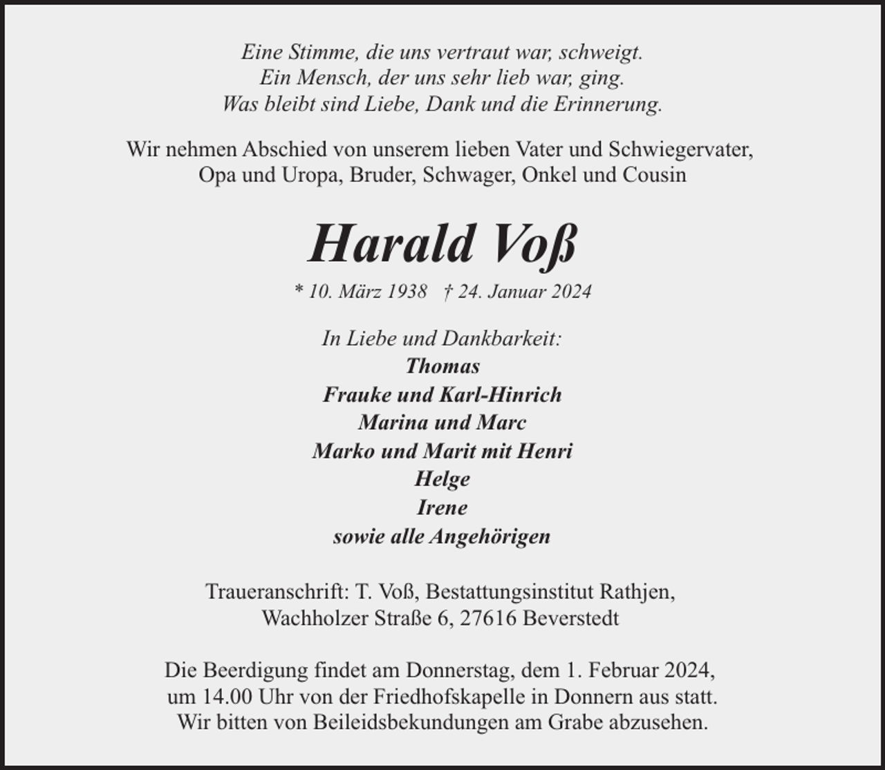 <p>Eine Stimme, die uns vertraut war, schweigt.<br />Ein Mensch, der uns sehr lieb war, ging.<br />Was bleibt sind Liebe, Dank und die Erinnerung.<br />Wir nehmen Abschied von unserem lieben Vater und Schwiegervater,<br />Opa und Uropa, Bruder, Schwager, Onkel und Cousin</p><p>Harald Voß</p><p>* 10. März 1938 † 24. Januar 2024</p><p>In Liebe und Dankbarkeit:<br />Thomas<br />Frauke und Karl-Hinrich<br />Marina und Marc<br />Marko und Marit mit Henri<br />Helge<br />Irene<br />sowie alle Angehörigen<br />Traueranschrift: T. Voß, Bestattungsinstitut Rathjen,<br />Wachholzer Straße 6, 27616 Beverstedt<br />Die Beerdigung findet am Donnerstag, dem 1. Februar 2024,<br />um 14.00 Uhr von der Friedhofskapelle in Donnern aus statt.<br />Wir bitten von Beileidsbekundungen am Grabe abzusehen.</p>