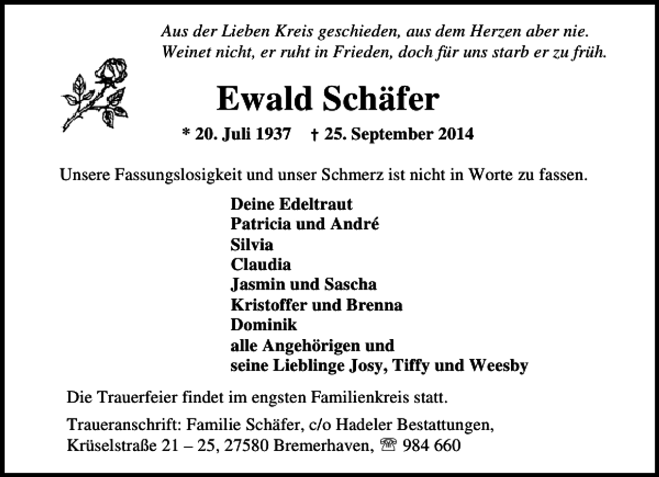 <p>Aus der Lieben Kreis geschieden, aus dem Herzen aber nie.<br />Weinet nicht, er ruht in Frieden, doch für uns starb er zu früh.</p><p>Ewald Schäfer<br />* 20. Juli 1937</p><p>† 25. September 2014</p><p>Unsere Fassungslosigkeit und unser Schmerz ist nicht in Worte zu fassen.<br />Deine Edeltraut<br />Patricia und André<br />Silvia<br />Claudia<br />Jasmin und Sascha<br />Kristoffer und Brenna<br />Dominik<br />alle Angehörigen und<br />seine Lieblinge Josy, Tiffy und Weesby<br />Die Trauerfeier findet im engsten Familienkreis statt.<br />Traueranschrift: Familie Schäfer, c/o Hadeler Bestattungen,<br />Krüselstraße 21 – 25, 27580 Bremerhaven, ℡ 984 660</p>