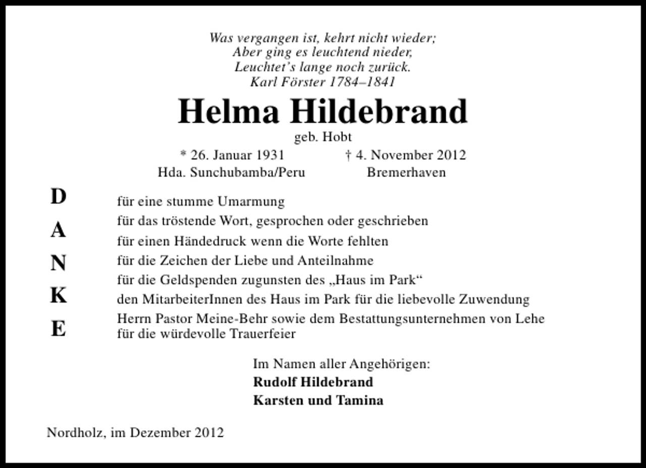 <p>Was vergangen ist, kehrt nicht wieder;<br />Aber ging es leuchtend nieder,<br />Leuchtet’s lange noch zurück.<br />Karl Förster 1784–1841</p><p>Helma Hildebrand<br />geb. Hobt</p><p>D<br />A<br />N<br />K<br />E</p><p>* 26. Januar 1931<br />Hda. Sunchubamba/Peru</p><p>† 4. November 2012<br />Bremerhaven</p><p>für eine stumme Umarmung<br />für das tröstende Wort, gesprochen oder geschrieben<br />für einen Händedruck wenn die Worte fehlten<br />für die Zeichen der Liebe und Anteilnahme<br />für die Geldspenden zugunsten des „Haus im Park“<br />den MitarbeiterInnen des Haus im Park für die liebevolle Zuwendung<br />Herrn Pastor Meine-Behr sowie dem Bestattungsunternehmen von Lehe<br />für die würdevolle Trauerfeier<br />Im Namen aller Angehörigen:<br />Rudolf Hildebrand<br />Karsten und Tamina</p><p>Nordholz, im Dezember 2012</p>