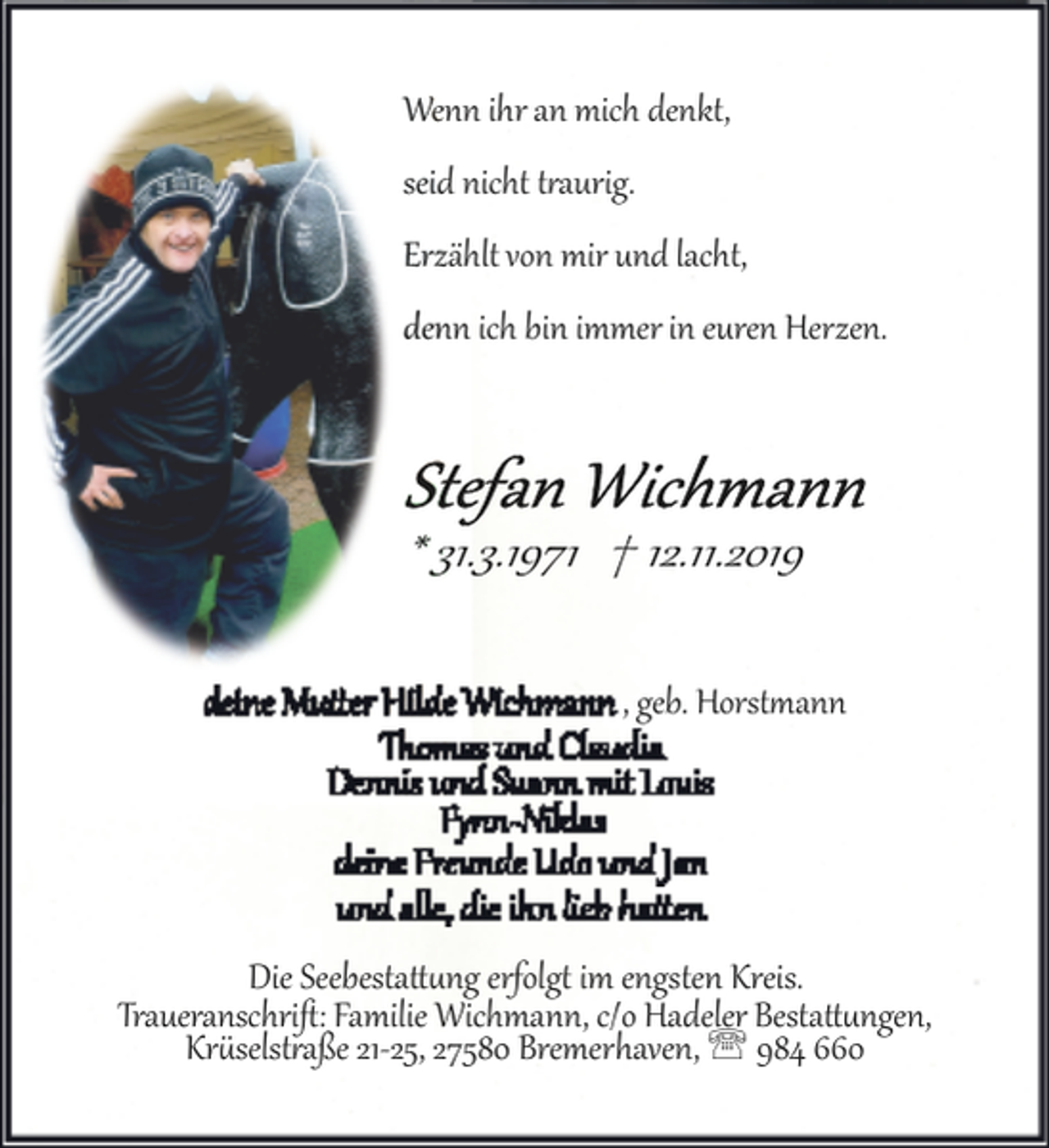 <p>Wenn ihr an mich denkt,<br />seid nicht traurig.<br />Erzählt von mir und lacht,<br />denn ich bin immer in euren Herzen.</p><p>* 31.3.1971 † 12.11.2019<br />, geb. Horstmann</p><p>Die Seebestattung erfolgt im engsten Kreis.<br />Ursula Ostwald
geb. Krützfeldt Traueranschriﬅ: Familie Wichmann, c/o Hadeler Bestattungen,<br />Krüselstraße 21­25, 27580 Bremerhaven, ' 984 660</p>