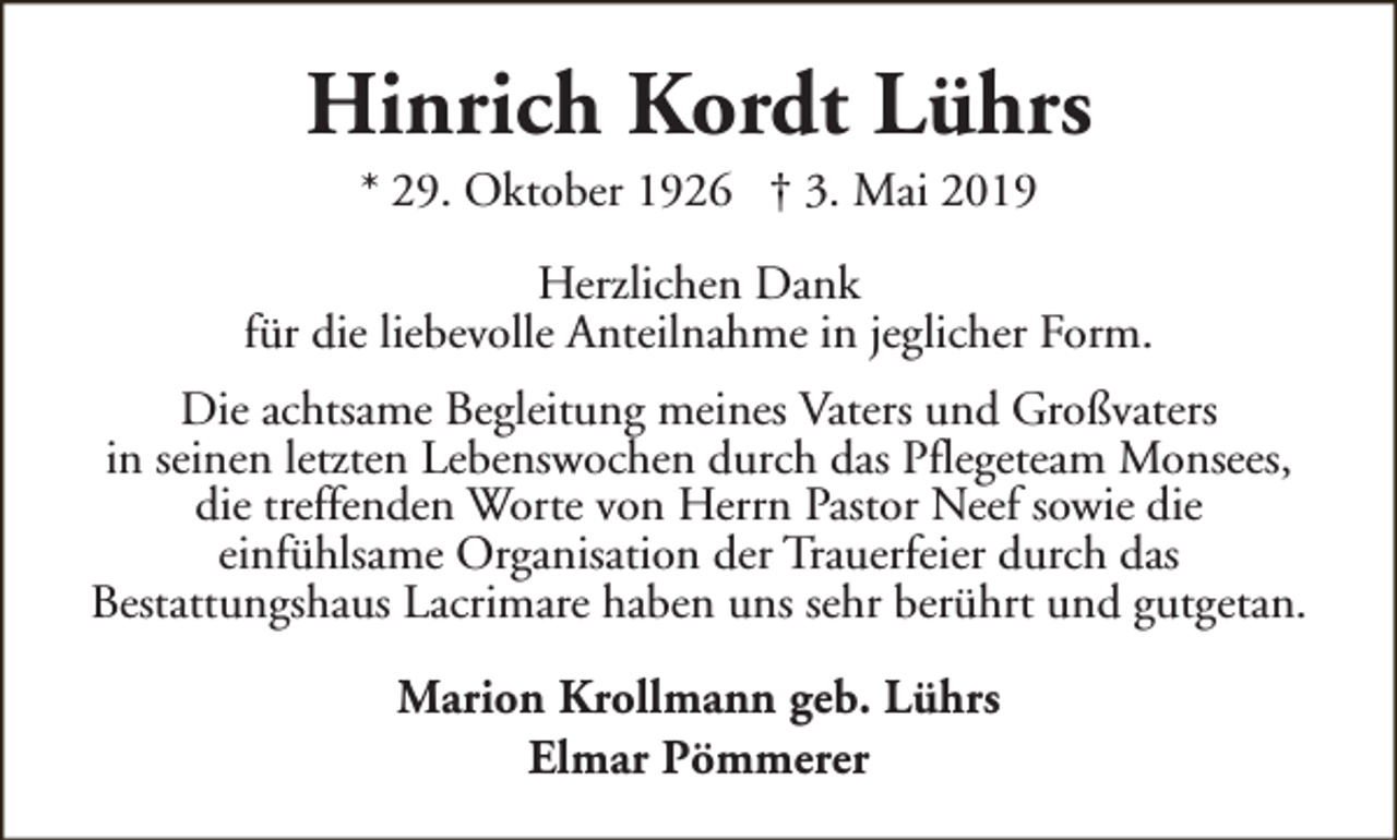 <p>Hinrich Kordt Lührs<br />* 29. Oktober 1926 † 3. Mai 2019</p><p>Herzlichen Dank<br />für die liebevolle Anteilnahme in jeglicher Form.<br />Die achtsame Begleitung meines Vaters und Großvaters<br />in seinen letzten Lebenswochen durch das Pflegeteam Monsees,<br />die treffenden Worte von Herrn Pastor Neef sowie die<br />einfühlsame Organisation der Trauerfeier durch das<br />Bestattungshaus Lacrimare haben uns sehr berührt und gutgetan.<br />Marion Krollmann geb. Lührs<br />Elmar Pömmerer</p>