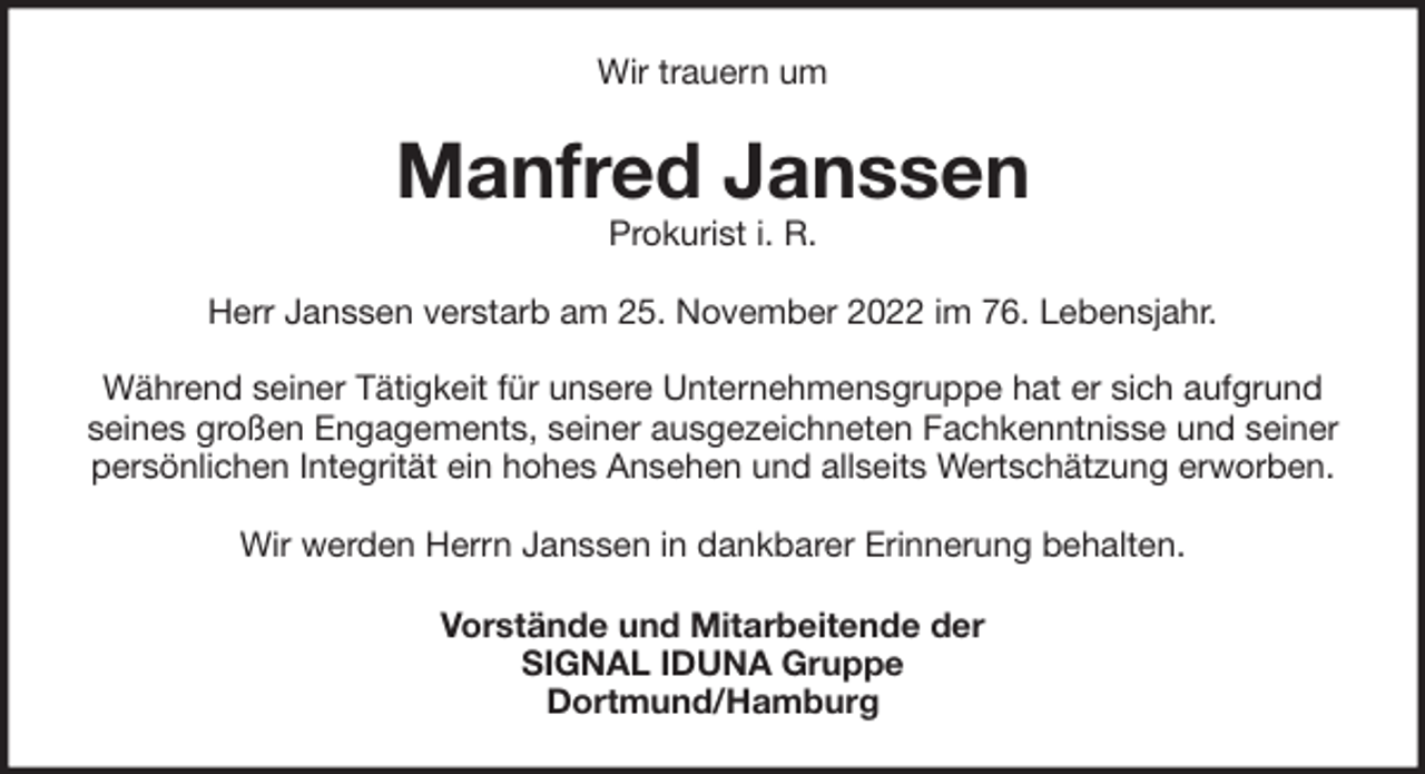 <p>Wir trauern um</p><p>Manfred Janssen<br />Prokurist i. R.</p><p>Herr Janssen verstarb am 25. November 2022 im 76. Lebensjahr.<br />Während seiner Tätigkeit für unsere Unternehmensgruppe hat er sich aufgrund<br />seines großen Engagements, seiner ausgezeichneten Fachkenntnisse und seiner<br />persönlichen Integrität ein hohes Ansehen und allseits Wertschätzung erworben.<br />Wir werden Herrn Janssen in dankbarer Erinnerung behalten.<br />Vorstände und Mitarbeitende der<br />SIGNAL IDUNA Gruppe<br />Dortmund/Hamburg</p>