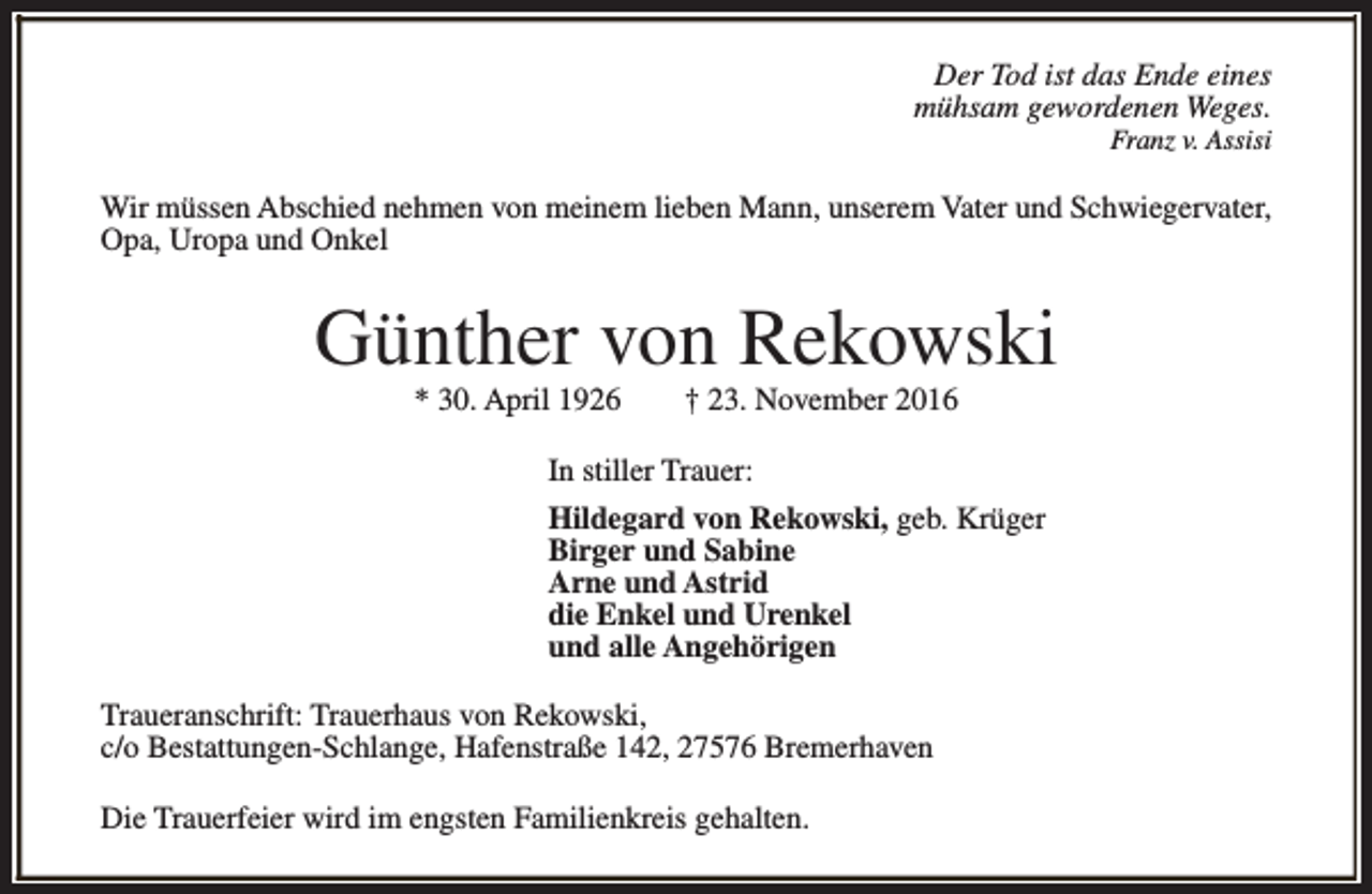 <p>Der Tod ist das Ende eines<br />mühsam gewordenen Weges.<br />Franz v. Assisi</p><p>Wir müssen Abschied nehmen von meinem lieben Mann, unserem Vater und Schwiegervater,<br />Opa, Uropa und Onkel</p><p>Günther von Rekowski<br />* 30. April 1926</p><p>† 23. November 2016</p><p>In stiller Trauer:<br />Hildegard von Rekowski, geb. Krüger<br />Birger und Sabine<br />Arne und Astrid<br />die Enkel und Urenkel<br />und alle Angehörigen<br />Traueranschrift: Trauerhaus von Rekowski,<br />c/o Bestattungen-Schlange, Hafenstraße 142, 27576 Bremerhaven<br />Die Trauerfeier wird im engsten Familienkreis gehalten.</p>