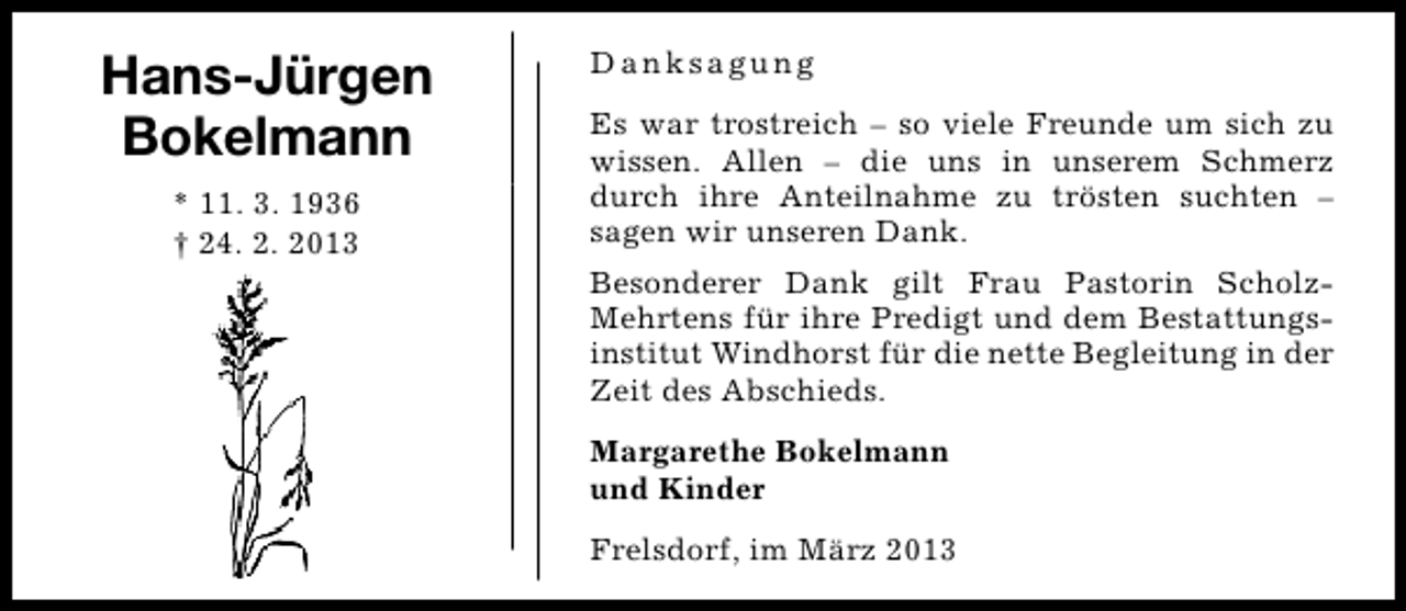 <p>Hans-Jürgen<br />Bokelmann<br />* 11. 3. 1936<br />† 24. 2. 2013</p><p>Danksagung<br />Es war trostreich – so viele Freunde um sich zu<br />wissen. Allen – die uns in unserem Schmerz<br />durch ihre Anteilnahme zu trösten suchten –<br />sagen wir unseren Dank.<br />Besonderer Dank gilt Frau Pastorin ScholzMehrtens für ihre Predigt und dem Bestattungsinstitut Windhorst für die nette Begleitung in der<br />Zeit des Abschieds.<br />Margarethe Bokelmann<br />und Kinder<br />Frelsdorf, im März 2013</p>