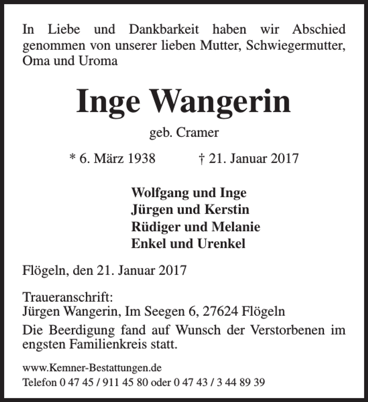 <p>In Liebe und Dankbarkeit haben wir Abschied<br />genommen von unserer lieben Mutter, Schwiegermutter,<br />Oma und Uroma</p><p>Inge Wangerin<br />geb. Cramer</p><p>* 6. März 1938</p><p>† 21. Januar 2017</p><p>Wolfgang und Inge<br />Jürgen und Kerstin<br />Rüdiger und Melanie<br />Enkel und Urenkel<br />Flögeln, den 21. Januar 2017<br />Traueranschrift:<br />Jürgen Wangerin, Im Seegen 6, 27624 Flögeln<br />Die Beerdigung fand auf Wunsch der Verstorbenen im<br />engsten Familienkreis statt.<br />www.Kemner-Bestattungen.de<br />Telefon 0 47 45 / 911 45 80 oder 0 47 43 / 3 44 89 39</p>