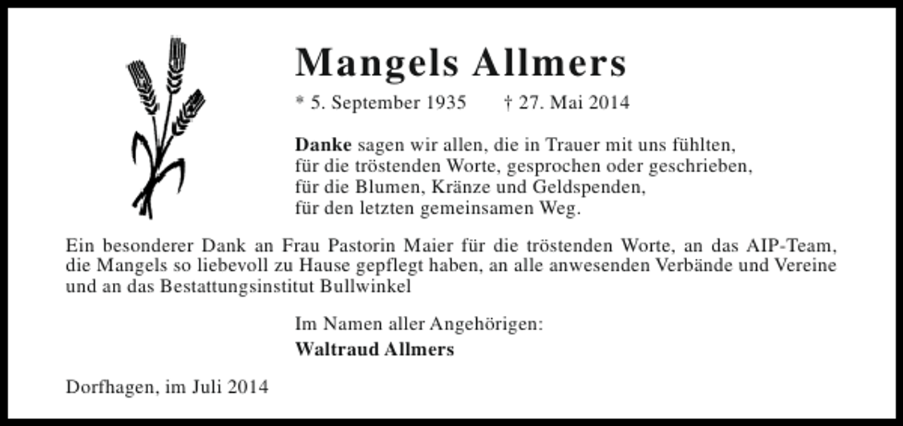 <p>Mangels Allmers<br />* 5. September 1935</p><p>† 27. Mai 2014</p><p>Danke sagen wir allen, die in Trauer mit uns fühlten,<br />für die tröstenden Worte, gesprochen oder geschrieben,<br />für die Blumen, Kränze und Geldspenden,<br />für den letzten gemeinsamen Weg.<br />Ein besonderer Dank an Frau Pastorin Maier für die tröstenden Worte, an das AIP-Team,<br />die Mangels so liebevoll zu Hause gepflegt haben, an alle anwesenden Verbände und Vereine<br />und an das Bestattungsinstitut Bullwinkel<br />Im Namen aller Angehörigen:<br />Waltraud Allmers<br />Dorfhagen, im Juli 2014</p>