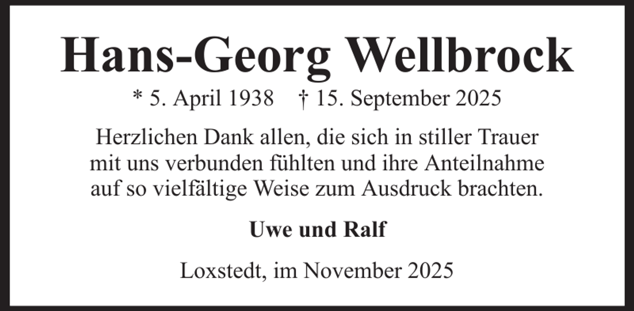 <p>Hans-Georg Wellbrock<br />* 5. April 1938 † 15. September 2025<br />Herzlichen Dank allen, die sich in stiller Trauer<br />mit uns verbunden fühlten und ihre Anteilnahme<br />auf so vielfältige Weise zum Ausdruck brachten.<br />Uwe und Ralf<br />Loxstedt, im November 2025</p>