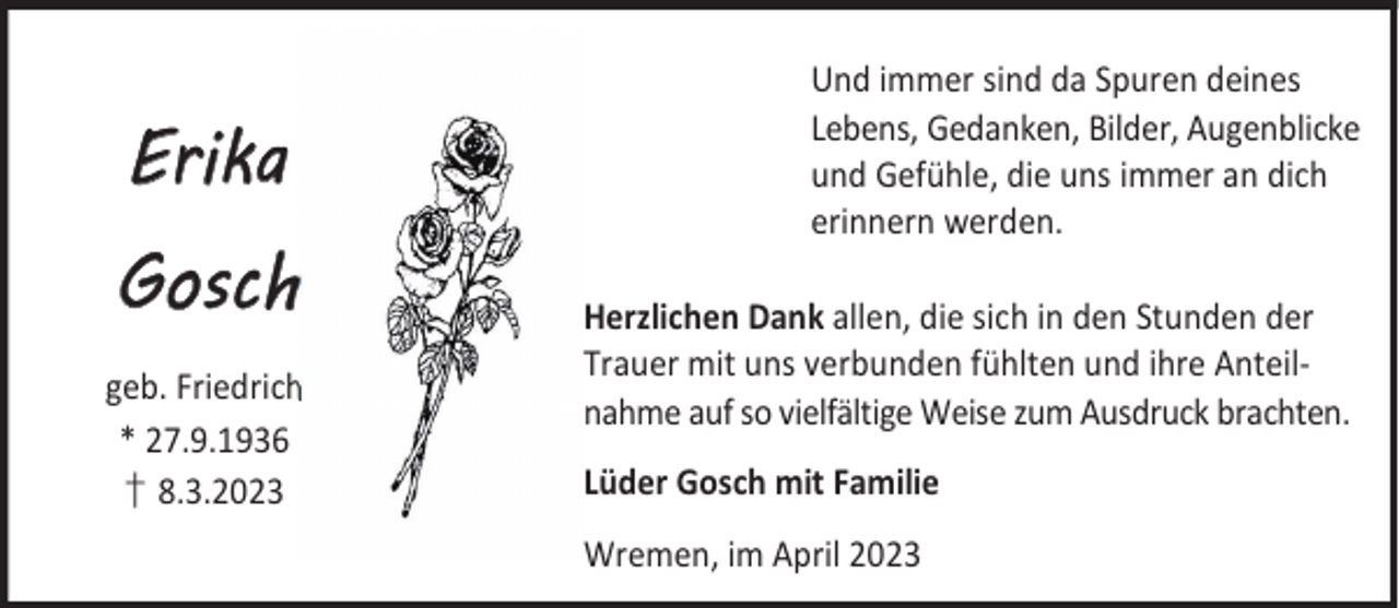 <p>Erika<br />Gosch<br />geb. Friedrich<br />* 27.9.1936<br />† 8.3.2023</p><p>Und immer sind da Spuren deines<br />Lebens, Gedanken, Bilder, Augenblicke<br />und Gefühle, die uns immer an dich<br />erinnern werden.<br />Herzlichen Dank allen, die sich in den Stunden der<br />Trauer mit uns verbunden fühlten und ihre Anteilnahme auf so vielfältige Weise zum Ausdruck brachten.<br />Lüder Gosch mit Familie<br />Wremen, im April 2023</p>