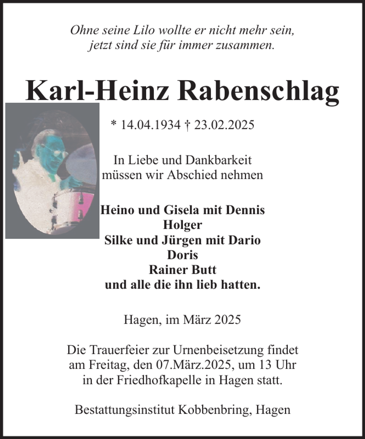 <p>Ohne seine Lilo wollte er nicht mehr sein,<br />jetzt sind sie für immer zusammen.</p><p>Karl-Heinz Rabenschlag<br />* 14.04.1934 † 23.02.2025<br />In Liebe und Dankbarkeit<br />müssen wir Abschied nehmen<br />Heino und Gisela mit Dennis<br />Holger<br />Silke und Jürgen mit Dario<br />Doris<br />Rainer Butt<br />und alle die ihn lieb hatten.<br />Hagen, im März 2025<br />Die Trauerfeier zur Urnenbeisetzung findet<br />am Freitag, den 07.März.2025, um 13 Uhr<br />in der Friedhofkapelle in Hagen statt.<br />Bestattungsinstitut Kobbenbring, Hagen</p>