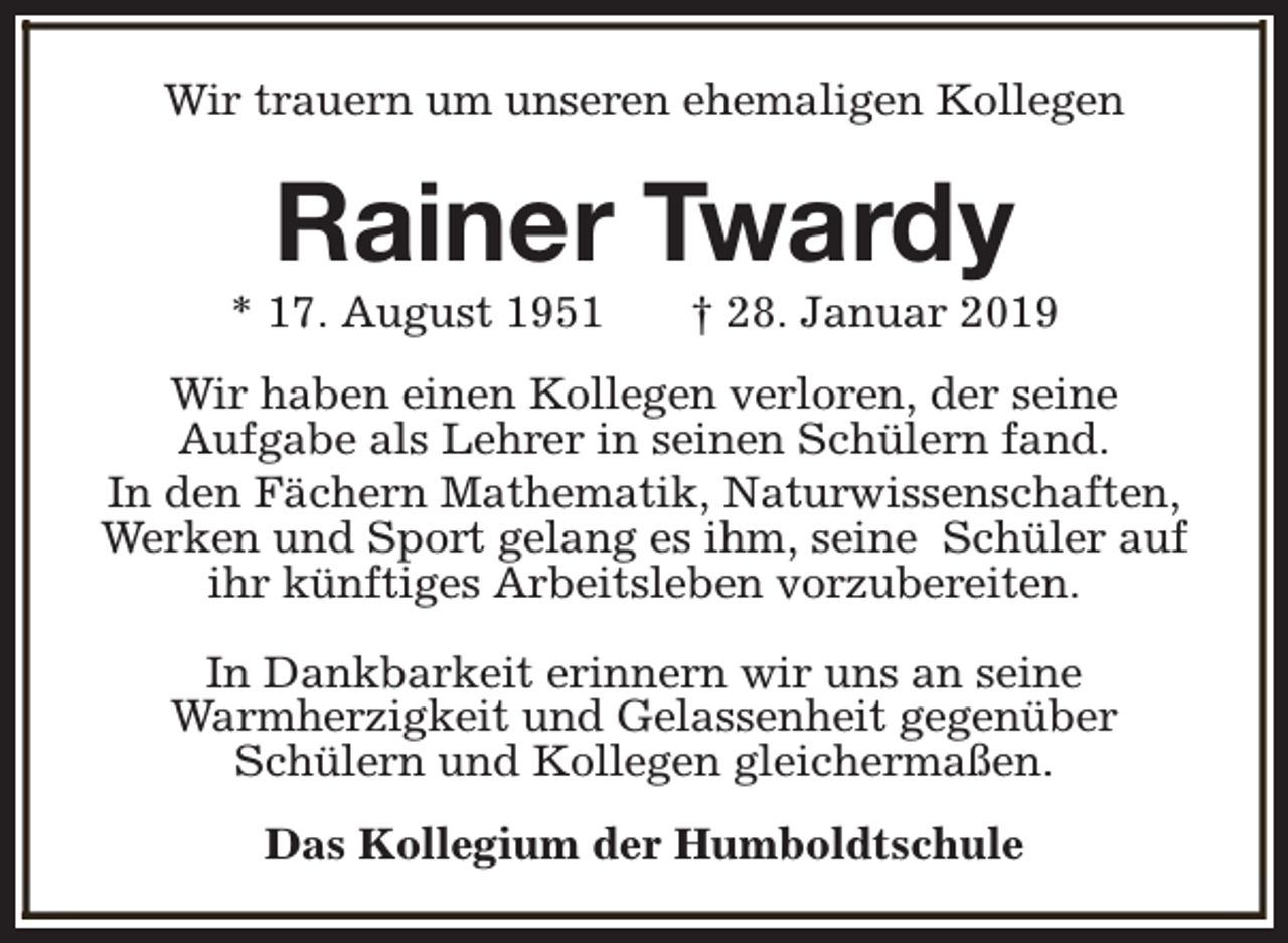 <p>Wir trauern um unseren ehemaligen Kollegen</p><p>Rainer Twardy</p><p>* 17. August 1951</p><p>† 28. Januar 2019</p><p>Wir haben einen Kollegen verloren, der seine<br />Aufgabe als Lehrer in seinen Schülern fand.<br />In den Fächern Mathematik, Naturwissenschaften,<br />Werken und Sport gelang es ihm, seine Schüler auf<br />ihr künftiges Arbeitsleben vorzubereiten.<br />In Dankbarkeit erinnern wir uns an seine<br />Warmherzigkeit und Gelassenheit gegenüber<br />Schülern und Kollegen gleichermaßen.<br />Das Kollegium der Humboldtschule</p>