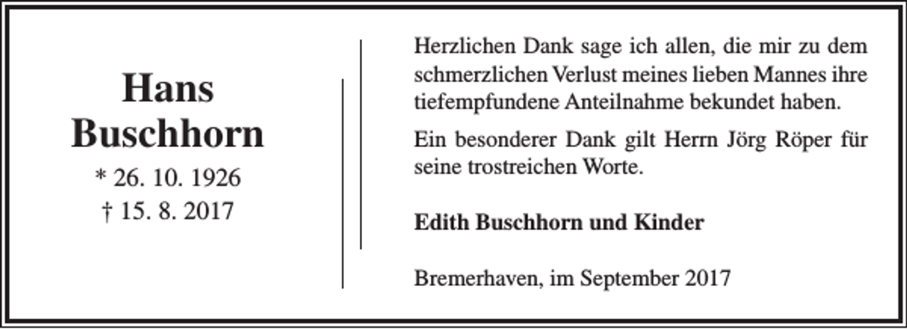 <p>Hans<br />Buschhorn<br />* 26. 10. 1926<br />† 15. 8. 2017</p><p>Herzlichen Dank sage ich allen, die mir zu dem<br />schmerzlichen Verlust meines lieben Mannes ihre<br />tiefempfundene Anteilnahme bekundet haben.<br />Ein besonderer Dank gilt Herrn Jörg Röper für<br />seine trostreichen Worte.<br />Edith Buschhorn und Kinder<br />Bremerhaven, im September 2017</p>