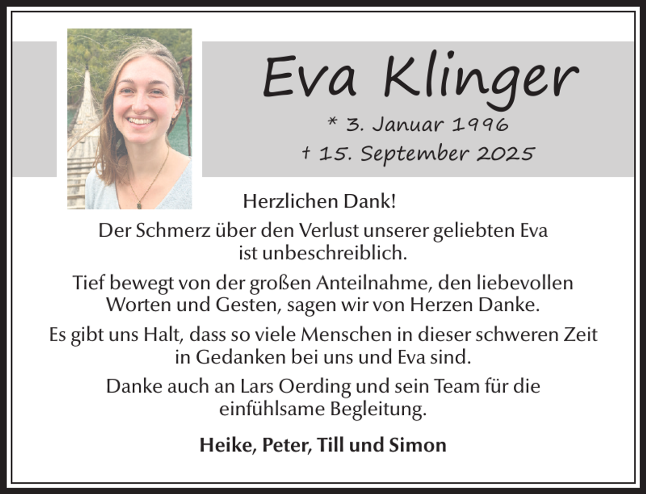 <p>Eva Klinger<br />* 3. Januar 1996<br />† 15. September 2025</p><p>Herzlichen Dank!<br />Der Schmerz über den Verlust unserer geliebten Eva<br />ist unbeschreiblich.<br />Tief bewegt von der großen Anteilnahme, den liebevollen<br />Worten und Gesten, sagen wir von Herzen Danke.<br />Es gibt uns Halt, dass so viele Menschen in dieser schweren Zeit<br />in Gedanken bei uns und Eva sind.<br />Danke auch an Lars Oerding und sein Team für die<br />einfühlsame Begleitung.<br />Heike, Peter, Till und Simon</p>