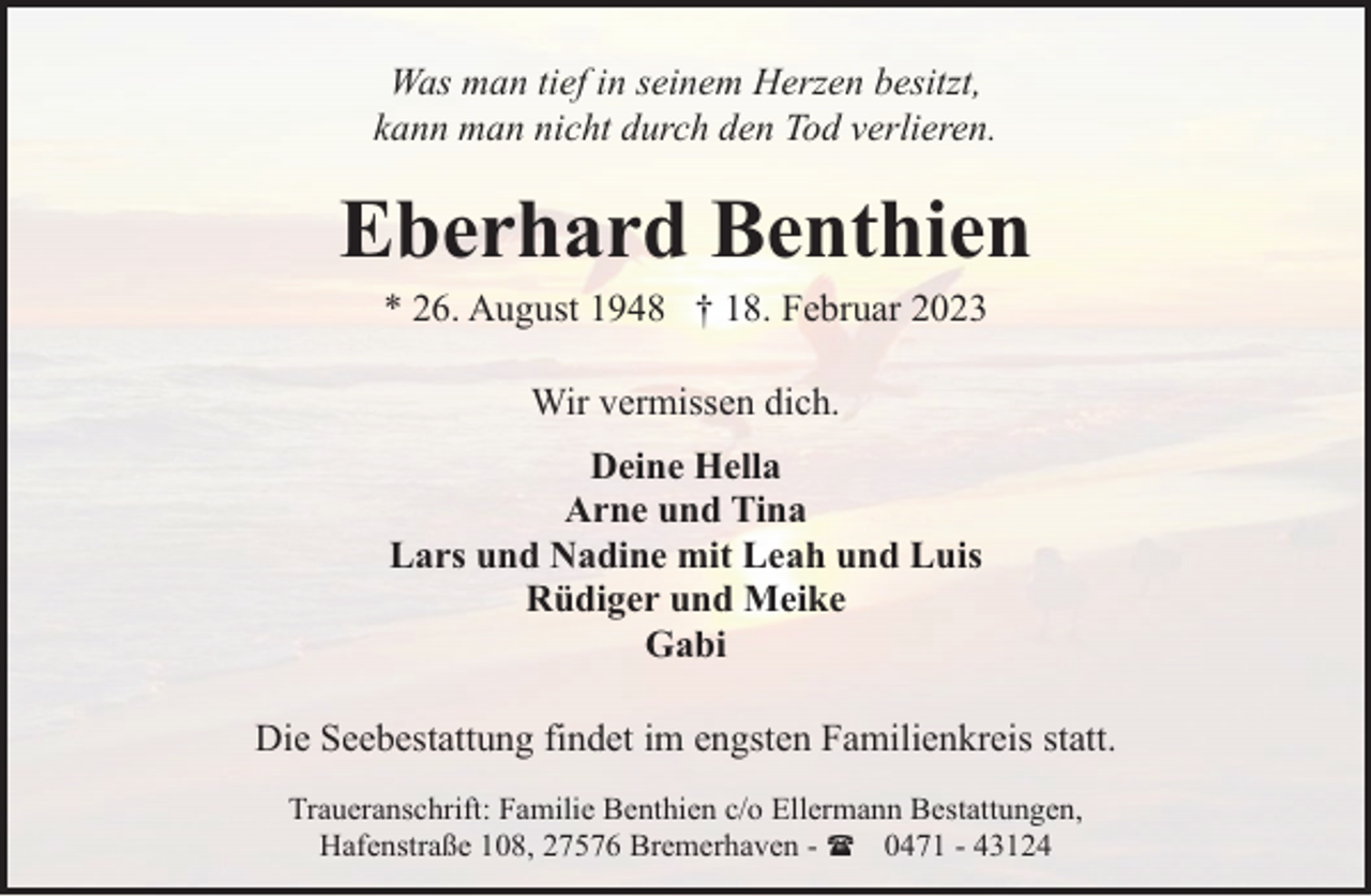 <p>Was man tief in seinem Herzen besitzt,<br />kann man nicht durch den Tod verlieren.</p><p>Eberhard Benthien<br />* 26. August 1948 † 18. Februar 2023<br />Wir vermissen dich.<br />Deine Hella<br />Arne und Tina<br />Lars und Nadine mit Leah und Luis<br />Rüdiger und Meike<br />Gabi<br />Die Seebestattung findet im engsten Familienkreis statt.<br />Traueranschrift: Familie Benthien c/o Ellermann Bestattungen,<br />Hafenstraße 108, 27576 Bremerhaven - ( 0471 - 43124</p>