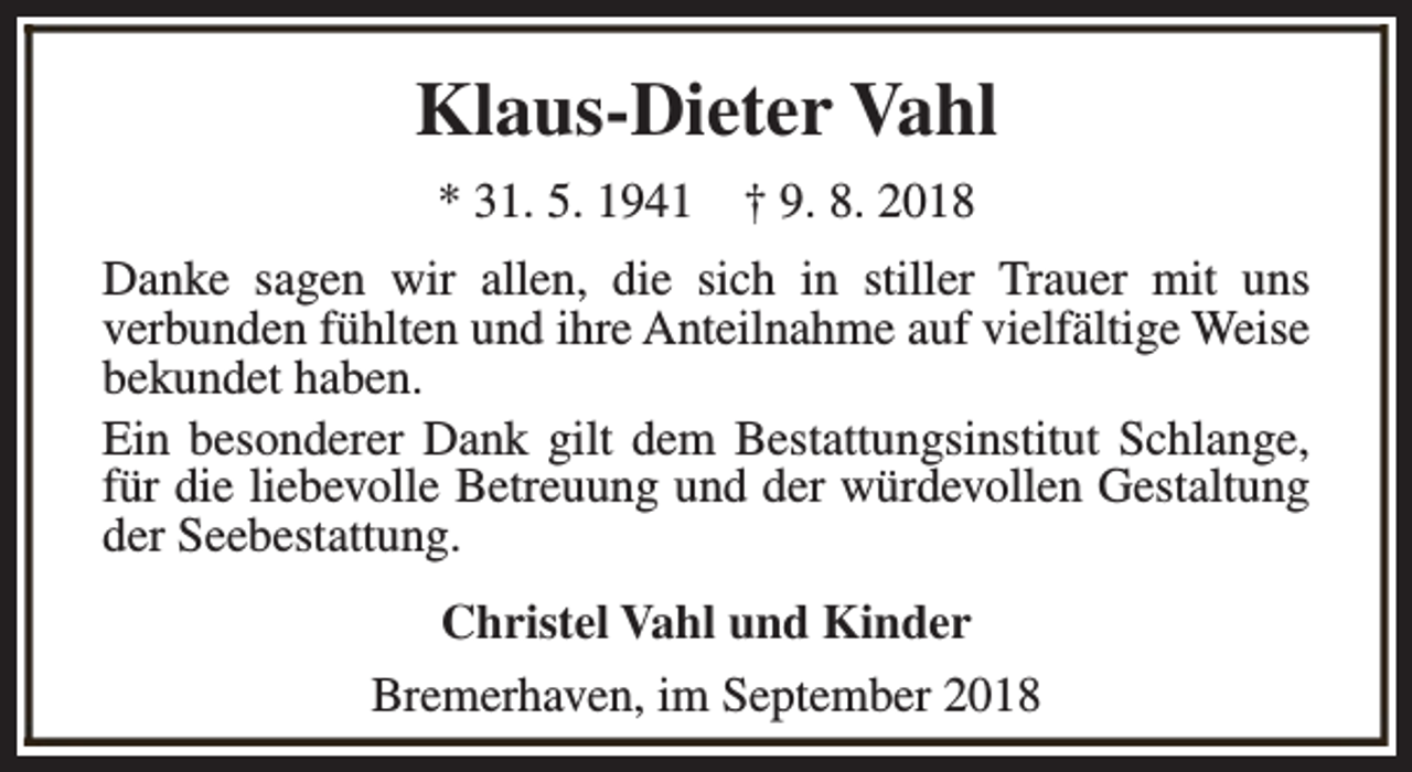<p>Klaus-Dieter Vahl<br />* 31. 5. 1941</p><p>† 9. 8. 2018</p><p>Danke sagen wir allen, die sich in stiller Trauer mit uns<br />verbunden fühlten und ihre Anteilnahme auf vielfältige Weise<br />bekundet haben.<br />Ein besonderer Dank gilt dem Bestattungsinstitut Schlange,<br />für die liebevolle Betreuung und der würdevollen Gestaltung<br />der Seebestattung.<br />Christel Vahl und Kinder<br />Bremerhaven, im September 2018</p>