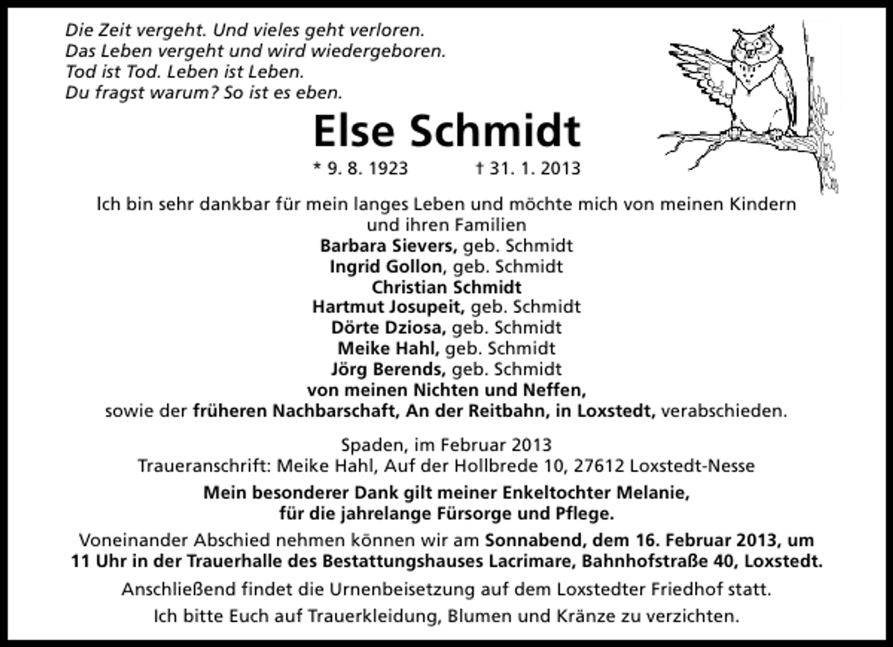 <p>Die Zeit vergeht. Und vieles geht verloren.<br />Das Leben vergeht und wird wiedergeboren.<br />Tod ist Tod. Leben ist Leben.<br />Du fragst warum? So ist es eben.</p><p>Else Schmidt</p><p>* 9. 8. 1923</p><p>† 31. 1. 2013</p><p>Ich bin sehr dankbar für mein langes Leben und möchte mich von meinen Kindern<br />und ihren Familien<br />Barbara Sievers, geb. Schmidt<br />Ingrid Gollon, geb. Schmidt<br />Christian Schmidt<br />Hartmut Josupeit, geb. Schmidt<br />Dörte Dziosa, geb. Schmidt<br />Meike Hahl, geb. Schmidt<br />Jörg Berends, geb. Schmidt<br />von meinen Nichten und Neffen,<br />sowie der früheren Nachbarschaft, An der Reitbahn, in Loxstedt, verabschieden.<br />Spaden, im Februar 2013<br />Traueranschrift: Meike Hahl, Auf der Hollbrede 10, 27612 Loxstedt-Nesse<br />Mein besonderer Dank gilt meiner Enkeltochter Melanie,<br />für die jahrelange Fürsorge und Pflege.<br />Voneinander Abschied nehmen können wir am Sonnabend, dem 16. Februar 2013, um<br />11 Uhr in der Trauerhalle des Bestattungshauses Lacrimare, Bahnhofstraße 40, Loxstedt.<br />Anschließend findet die Urnenbeisetzung auf dem Loxstedter Friedhof statt.<br />Ich bitte Euch auf Trauerkleidung, Blumen und Kränze zu verzichten.</p>