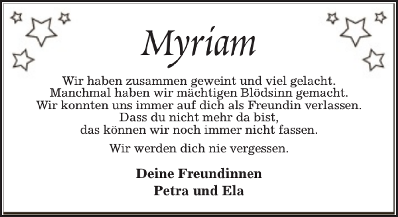 <p>Myriam<br />Wir haben zusammen geweint und viel gelacht.<br />Manchmal haben wir mächtigen Blödsinn gemacht.<br />Wir konnten uns immer auf dich als Freundin verlassen.<br />Dass du nicht mehr da bist,<br />das können wir noch immer nicht fassen.<br />Wir werden dich nie vergessen.</p><p>Deine Freundinnen<br />Petra und Ela</p>