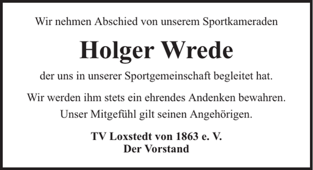 <p>Wir nehmen Abschied von unserem Sportkameraden</p><p>Holger Wrede<br />der uns in unserer Sportgemeinschaft begleitet hat.<br />Wir werden ihm stets ein ehrendes Andenken bewahren.<br />Unser Mitgefühl gilt seinen Angehörigen.<br />TV Loxstedt von 1863 e. V.<br />Der Vorstand</p>