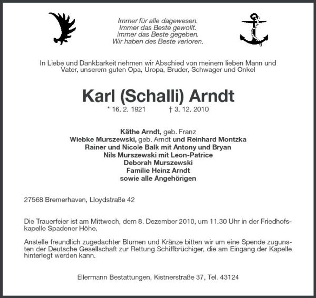 <p>Immer für alle dagewesen. Immer das Beste gewollt. Immer das Beste gegeben. Wir haben des Beste verloren. In Liebe und Dankbarkeit nehmen wir Abschied von meinem lieben Mann und Vater, unserem guten Opa, Uropa, Bruder, Schwager und Onkel</p><p>Karl (Schalli) Arndt<br />* 16. 2. 1921 † 3. 12. 2010 Käthe Arndt, geb. Franz Wiebke Murszewski, geb. Arndt und Reinhard Montzka Rainer und Nicole Balk mit Antony und Bryan Nils Murszewski mit Leon-Patrice Deborah Murszewski Familie Heinz Arndt sowie alle Angehörigen 27568 Bremerhaven, Lloydstraße 42 Die Trauerfeier ist am Mittwoch, dem 8. Dezember 2010, um 11.30 Uhr in der Friedhofskapelle Spadener Höhe. Anstelle freundlich zugedachter Blumen und Kränze bitten wir um eine Spende zugunsten der Deutsche Gesellschaft zur Rettung Schiffbrüchiger, die am Eingang der Kapelle hinterlegt werden kann. Ellermann Bestattungen, Kistnerstraße 37, Tel. 43124</p>