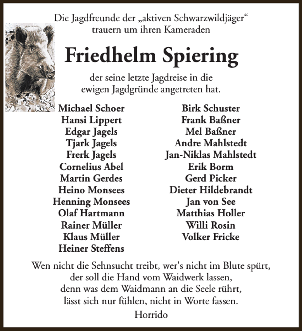 <p>Die Jagdfreunde der „aktiven Schwarzwildjäger“<br />trauern um ihren Kameraden</p><p>Friedhelm Spiering<br />der seine letzte Jagdreise in die<br />ewigen Jagdgründe angetreten hat.<br />Michael Schoer<br />Hansi Lippert<br />Edgar Jagels<br />Tjark Jagels<br />Frerk Jagels<br />Cornelius Abel<br />Martin Gerdes<br />Heino Monsees<br />Henning Monsees<br />Olaf Hartmann<br />Rainer Müller<br />Klaus Müller<br />Heiner Steffens</p><p>Birk Schuster<br />Frank Baßner<br />Mel Baßner<br />Andre Mahlstedt<br />Jan-Niklas Mahlstedt<br />Erik Borm<br />Gerd Picker<br />Dieter Hildebrandt<br />Jan von See<br />Matthias Holler<br />Willi Rosin<br />Volker Fricke</p><p>Wen nicht die Sehnsucht treibt, wer's nicht im Blute spürt,<br />der soll die Hand vom Waidwerk lassen,<br />denn was dem Waidmann an die Seele rührt,<br />lässt sich nur fühlen, nicht in Worte fassen.<br />Horrido</p>