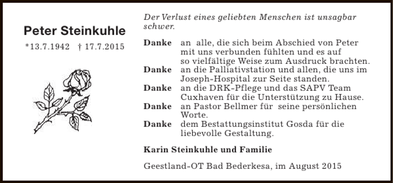 <p>Peter Steinkuhle<br />*13.7.1942 † 17.7.2015</p><p>Der Verlust eines geliebten Menschen ist unsagbar<br />schwer.<br />Danke an alle, die sich beim Abschied von Peter<br />mit uns verbunden fühlten und es auf<br />so vielfältige Weise zum Ausdruck brachten.<br />Danke an die Palliativstation und allen, die uns im<br />Joseph-Hospital zur Seite standen.<br />Danke an die DRK-Pflege und das SAPV Team<br />Cuxhaven für die Unterstützung zu Hause.<br />Danke an Pastor Bellmer für seine persönlichen<br />Worte.<br />Danke dem Bestattungsinstitut Gosda für die<br />liebevolle Gestaltung.<br />Karin Steinkuhle und Familie<br />Geestland-OT Bad Bederkesa, im August 2015</p>