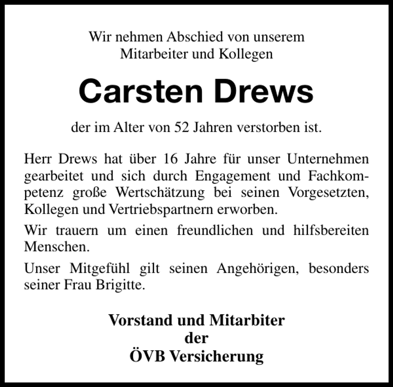<p>Wir nehmen Abschied von unserem<br />Mitarbeiter und Kollegen</p><p>Carsten Drews<br />der im Alter von 52 Jahren verstorben ist.<br />Herr Drews hat über 16 Jahre für unser Unternehmen<br />gearbeitet und sich durch Engagement und Fachkompetenz große Wertschätzung bei seinen Vorgesetzten,<br />Kollegen und Vertriebspartnern erworben.<br />Wir trauern um einen freundlichen und hilfsbereiten<br />Menschen.<br />Unser Mitgefühl gilt seinen Angehörigen, besonders<br />seiner Frau Brigitte.</p><p>Vorstand und Mitarbiter<br />der<br />ÖVB Versicherung</p>
