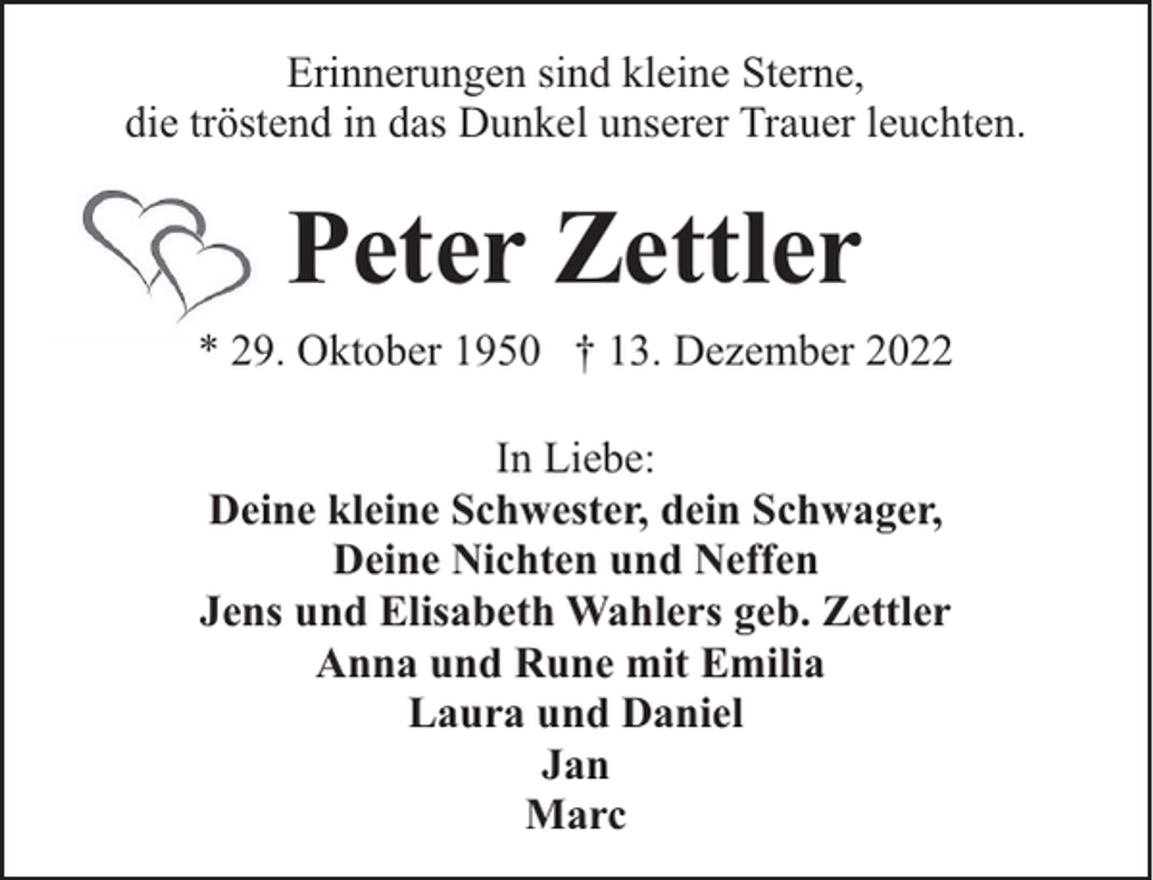 <p>Erinnerungen sind kleine Sterne,<br />die tröstend in das Dunkel unserer Trauer leuchten.</p><p>Peter Zettler<br />* 29. Oktober 1950 † 13. Dezember 2022<br />In Liebe:<br />Deine kleine Schwester, dein Schwager,<br />Deine Nichten und Neffen<br />Jens und Elisabeth Wahlers geb. Zettler<br />Anna und Rune mit Emilia<br />Laura und Daniel<br />Jan<br />Marc</p>