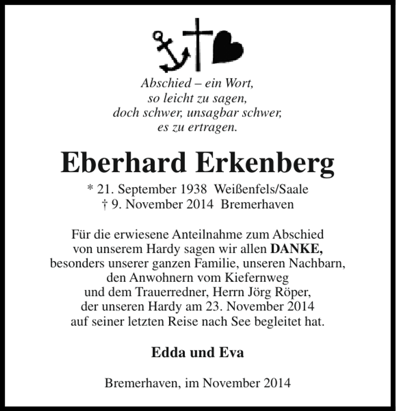 <p>Abschied – ein Wort,<br />so leicht zu sagen,<br />doch schwer, unsagbar schwer,<br />es zu ertragen.</p><p>Eberhard Erkenberg<br />* 21. September 1938 Weißenfels/Saale<br />† 9. November 2014 Bremerhaven</p><p>Für die erwiesene Anteilnahme zum Abschied<br />von unserem Hardy sagen wir allen DANKE,<br />besonders unserer ganzen Familie, unseren Nachbarn,<br />den Anwohnern vom Kiefernweg<br />und dem Trauerredner, Herrn Jörg Röper,<br />der unseren Hardy am 23. November 2014<br />auf seiner letzten Reise nach See begleitet hat.</p><p>Edda und Eva<br />Bremerhaven, im November 2014</p>