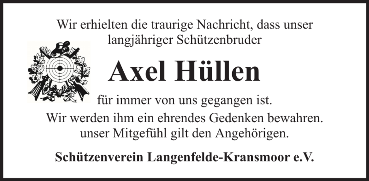 <p>Wir erhielten die traurige Nachricht, dass unser<br />langjähriger Schützenbruder</p><p>Axel Hüllen</p><p>für immer von uns gegangen ist.<br />Wir werden ihm ein ehrendes Gedenken bewahren.<br />unser Mitgefühl gilt den Angehörigen.<br />Schützenverein Langenfelde-Kransmoor e.V.</p>