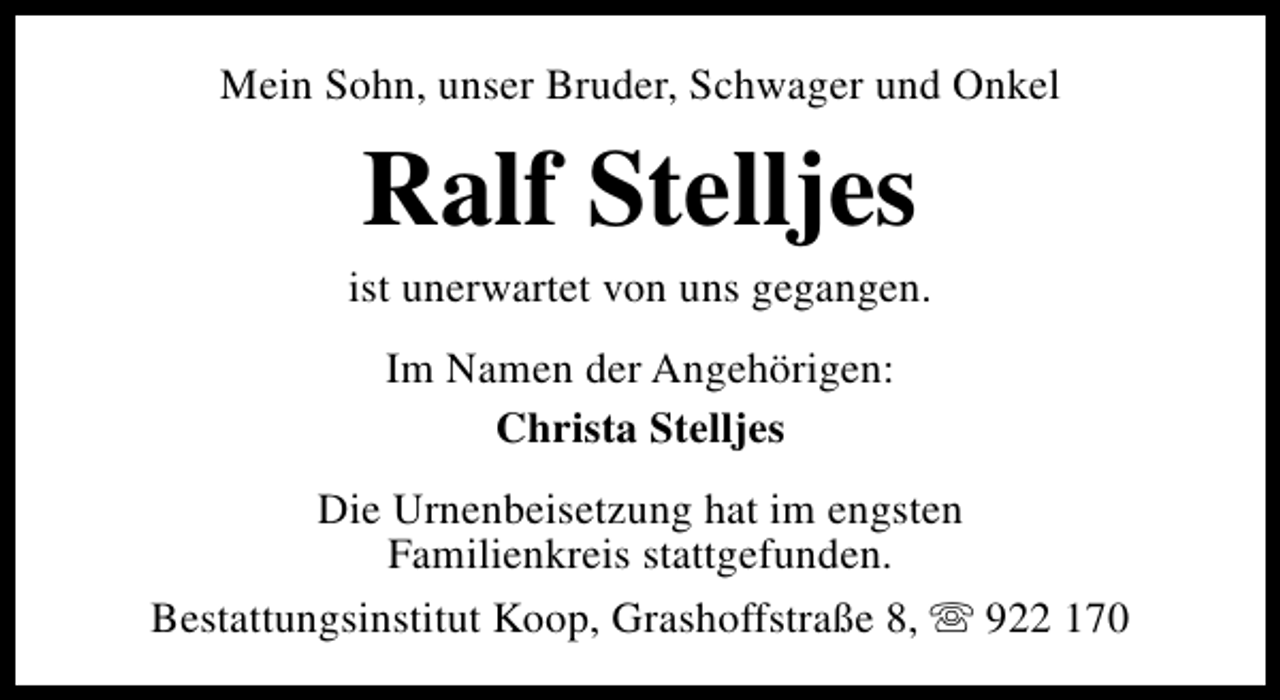 <p>Mein Sohn, unser Bruder, Schwager und Onkel</p><p>Ralf Stelljes</p><p>ist unerwartet von uns gegangen.<br />Im Namen der Angehörigen:<br />Christa Stelljes<br />Die Urnenbeisetzung hat im engsten<br />Familienkreis stattgefunden.<br />Bestattungsinstitut Koop, Grashoffstraße 8, s 922 170</p>